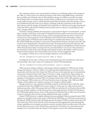 366  |Chapter 7  Failover Clustering and Migration Technologies
The compute resiliency may sound perfect, but there is a challenge related to the storage of
the VMs, as a VM cannot run without its storage. If the VM is using SMB storage, which has
been possible since Windows Server 2012, then that storage can still be accessed even when
the hosting node is in isolated mode and the VM can continue to run. If, however, the VM is
using cluster storage, such as a block-backed Cluster Shared Volume, then that storage will not
be available because the node can no longer coordinate with the coordinator node and reli-
ably interact with the storage. In Windows Server 2012 R2, if a VM loses its storage, then the OS
inside the VM would crash. In Windows Server 2016, however, there is a second kind of resil-
iency: storage resiliency.
Transitory storage problems have long been a pain point for Hyper-V environments. A small
blip in storage connectivity will result in widespread crashes of the virtual machines and sig-
nificant downtime as VMs restart. Storage resiliency changes the behavior when a node loses
connectivity to the storage for a VM. In Windows Server 2012 R2, the VM simply crashes, as
previously stated. In Windows Server 2016, Hyper-V will detect the failure to read or write to
the VHD/VHDX file, provided it is stored on a Cluster Shared Volume, and freeze the VM. This
results in the VM going into a Paused-Critical state. This state protects the OS inside the VM
from crashing, as it stays frozen until connectivity to the storage is reestablished, at which time the
VM is thawed and resumes running from its exact state before it was frozen. This minimizes
the downtime to that of the actual storage interruption duration. By default, a VM can stay in
Paused-Critical state for up to 30 minutes; however, this can be changed per VM.
To configure a VM to use or not use storage resiliency, use the following:
Set-VM -AutomaticCriticalErrorAction None or Pause
If enabled to set the time, a VM can start in Paused-Critical state use (24 hours is the maxi-
mum possible value, and a value of 0 would power off the VM immediately):
Set-VM -AutomaticCriticalErrorActionTimeout value in minutes
When you put compute resiliency and storage resiliency together for VMs that use cluster
storage, the behavior will be as follows. If a node becomes Isolated because of a break in com-
munication with the rest of the cluster, the VMs will stay on that node (for up to 4 minutes) but
will go into a Paused-Critical state. Figure 7.19 shows a node, savdalhv93, whose cluster ser-
vice has been crashed, which results in its Isolated status. Note that both the VMs on the node
change to Unmonitored, and that VM3 is in Paused-Critical state, while VM4 continues to run.
This is because VM3 is stored on a CSV and therefore loses its storage, while VM4 uses SMB
storage, which enables it to continue running as its storage is still accessible.
Storage resiliency is also utilized in full-disk scenarios. In Windows Server 2012 R2, when
a volume has less than 200MB of free space, Hyper-V will pause any VMs with dynamic/
differencing disks, while VMs using fixed-size VHDs are not affected. In Windows Server 2016
that uses storage resiliency, a VM is paused only when performing an I/O that will fail due to
the VHD being unable to grow. Once a VM is paused in Windows Server 2016, you will need to
resume it manually after you have made additional disk space available.
Shared VHDX behavior is slightly different, because multiple VMs are using the same VHD
spread over multiple nodes in the cluster. With Shared VHDX files, if a VM loses connectivity to
the Shared VHDX, instead of the VM being paused, the Shared VHDX is removed from the VM.
This allows the VM to notice that the disk is missing and take appropriate action through the
cluster capabilities; for example, moving the resource using the disk to another node in the clus-
ter that does have access. Any VM that loses connectivity will check every 10 minutes for the
storage to be re-attached (when the Hyper-V host regains access to the underlying storage).
 