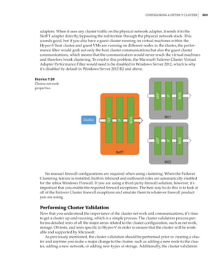 Configuring a Hyper-V Cluster |  369
adapters. When it sees any cluster traffic on the physical network adapter, it sends it to the
NetFT adapter directly, bypassing the redirection through the physical network stack. This
sounds good, but if you also have a guest cluster running on virtual machines within the
Hyper-V host cluster and guest VMs are running on different nodes in the cluster, the perfor-
mance filter would grab not only the host cluster communications but also the guest cluster
communications, which means that the communication would never reach the virtual machines
and therefore break clustering. To resolve this problem, the Microsoft Failover Cluster Virtual
Adapter Performance Filter would need to be disabled in Windows Server 2012, which is why
it’s disabled by default in Windows Server 2012 R2 and above.
Figure 7.20
Cluster network
properties
NetFT
NIC1
ClusSvc
TCP
IP
NDIS
UDP
IP
NDIS
NIC2
UDP
IP
NDIS
No manual firewall configurations are required when using clustering. When the Failover
Clustering feature is installed, built-in inbound and outbound rules are automatically enabled
for the inbox Windows Firewall. If you are using a third-party firewall solution, however, it’s
important that you enable the required firewall exceptions. The best way to do this is to look at
all of the Failover Cluster firewall exceptions and emulate them in whatever firewall product
you are using.
Performing Cluster Validation
Now that you understand the importance of the cluster network and communications, it’s time
to get a cluster up-and-running, which is a simple process. The cluster validation process per-
forms detailed tests of all the major areas related to the cluster configuration, such as network,
storage, OS tests, and tests specific to Hyper-V in order to ensure that the cluster will be work-
able and supported by Microsoft.
As previously mentioned, the cluster validation should be performed prior to creating a clus-
ter and anytime you make a major change to the cluster, such as adding a new node to the clus-
ter, adding a new network, or adding new types of storage. Additionally, the cluster validation
 