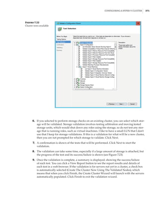 Configuring a Hyper-V Cluster |  371
Figure 7.22
Cluster tests available
	6.	 If you selected to perform storage checks on an existing cluster, you can select which stor-
age will be validated. Storage validation involves testing arbitration and moving tested
storage units, which would shut down any roles using the storage, so do not test any stor-
age that is running roles, such as virtual machines. I like to have a small LUN that I don't
use that I keep for storage validations. If this is a validation for what will be a new cluster,
then you are not prompted for which storage to validate. Click Next.
	7.	 A confirmation is shown of the tests that will be performed. Click Next to start the
validation.
	8.	 The validation can take some time, especially if a large amount of storage is attached, but
the progress of the test and its success/failure is shown (see Figure 7.23).
	9.	 Once the validation is complete, a summary is displayed, showing the success/failure
of each test. You can click a View Report button to see the report results and details of
each test in a web browser. If the validation is for servers not yet in a cluster, a check box
is automatically selected (Create The Cluster Now Using The Validated Nodes), which
means that when you click Finish, the Create Cluster Wizard will launch with the servers
automatically populated. Click Finish to exit the validation wizard.
 