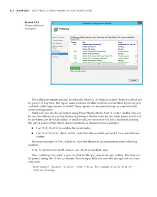 372  |Chapter 7  Failover Clustering and Migration Technologies
Figure 7.23
Cluster validation
in progress
The validation reports are also saved to the folder C:WindowsClusterReports, which can
be viewed at any time. The report name contains the date and time of execution. Open a report
and look at the huge amount of detail. These reports can be useful to keep as a record of the
server configuration.
Validation can also be performed using PowerShell with the Test-Cluster cmdlet. This can
be used to validate an existing cluster by passing a cluster name (or no cluster name, and it will
be performed on the local cluster) or used to validate nodes that will join a cluster by passing
the server names of the future cluster members, as shown in these examples:
◆
◆ Use Test-Cluster to validate the local cluster.
◆
◆ Use Test-Cluster -Node node1,node2 to validate node1 and node2 for a potential new
cluster.
For more examples of Test-Cluster, view the Microsoft documentation at the following
location:
http://technet.microsoft.com/en-us/library/ee461026.aspx
One useful tip is to select a specific disk for the purpose of storage testing. The disk can
be passed using the -Disk parameter. For example, this just runs the storage test on a spe-
cific disk:
Test-Cluster -Cluster cluster -Disk disk, for example Cluster Disk 5 `
-Include Storage
 