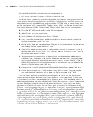 374  |Chapter 7  Failover Clustering and Migration Technologies
Microsoft has detailed documentation on the requirements at:
http://technet.microsoft.com/en-us/library/gg610630.aspx
The actual cluster creation is a wizard-driven process that validates the requirements of the
cluster, enables the failover cluster feature on the hosts if it’s not already installed, ensures that
all storage is correctly unmasked to the hosts (remember, SCVMM must be managing the stor-
age that is presented to the cluster and for Windows Server 2016, it can also use Storage Spaces
Direct), and makes each disk a Cluster Shared Volume. Follow these steps to create a cluster:
	1.	 Open the SCVMM console, and open the Fabric workspace.
	2.	 Select Servers in the navigation pane.
	3.	 From the Home tab, select Create ➣ Hyper-V Cluster.
	4.	 Enter a name for the new cluster, and select the Run As account to use to perform the
configurations on each host. Click Next.
	5.	 On the Nodes page, add the nodes that will be part of the cluster by selecting the servers
and clicking the Add button. Then click Next.
	6.	 If any of the nodes are using static IP configuration, you will be prompted for the IP
configuration, which can be either an IP pool or a specific IP address to use. Enter the
IP configuration, and click Next.
	7.	 Storage that can be clustered (that is, storage that is available to all the nodes) will be
displayed. Select the storage to be used for the cluster, and then select the classification,
partition style, filesystem, format instructions, and whether to make the disk a CSV. By
default, a format is performed, so all data would be lost, although you can select Do Not
Format in the File System area. Click Next.
	8.	 Configure the virtual networks that will be available for all cluster nodes. Click Next.
	9.	 On the Summary page, click Finish, and the cluster will be created. Once the creation
process is complete, the cluster will be shown in the Servers view of SCVMM.
Once the cluster is created, it can be fully managed with SCVMM, and you may want to
customize some attributes. Right-click the cluster, and select Properties. On the General page
of the properties is a cluster reserve value that by default is set to 1. This defines the number of
nodes in this cluster that you want to be tolerant of failure. For example, a value of 1 means that
you want the cluster to be able to tolerate the failure of one node. This is used when deploy-
ing resources; SCVMM will ensure that the cluster is not overutilized so that it can’t run all
deployed virtual machines in the event of a node failure. If you had a four-node cluster and had
the reserve set to 1, SCVMM would allow the deployment of only virtual machines that could
be run on three nodes. If this was a lab environment and you wanted to fill every node, then you
could set the cluster reserve to 0. Alternatively, in a larger cluster, such as a 64-node cluster, you
may want to increase the reserve value to 2 or 4 to support more nodes being unavailable. This
value is important not just for node failures but also for maintenance, where a node is drained
of all virtual machines so that it can be patched and rebooted. This means that it’s important in
a production environment always to have the reserve set to at least 1 so that maintenance can be
performed without having to shut down virtual machines.
 