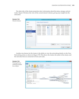 Creating Clusters with SCVMM |  375
The other tabs of the cluster properties show information about the status, storage, and net-
works. Figure 7.24 shows the view of the current shared volumes, giving easy insight into the
utilization.
Figure 7.24
Shared volumes
Another nice feature for the cluster is the ability to view the networking details via the View
Networking action, as shown in Figure 7.25. This shows the cluster, the nodes in the cluster, and
the networks that are connected to from each node.
Figure 7.25
Viewing the net-
working available
for a cluster
 