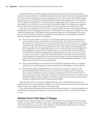 16  |Chapter 1  Introduction to Virtualization and Microsoft Solutions 
Dynamic Memory worked by configuring a starting amount of memory and a maximum
amount of memory. Hyper-V would then monitor the actual amount of memory being used within
the virtual machine by processes via the integration services. If the amount of available memory
dropped below a certain buffer threshold, additional memory was added to the virtual machine
if it was physically available. If a virtual machine no longer needed all of its memory, some was
reclaimed for use with other virtual machines. This enabled Hyper-V to achieve great optimiza-
tion of VM memory and maximize the number of virtual machines that could run on a host.
The other new technology in Service Pack 1 was RemoteFX, based on technologies obtained
through the Calista Technologies acquisition. The RemoteFX technology was focused on Virtual
Desktop Infrastructure (VDI) deployments running on Hyper-V and making the VDI experi-
ence as rich as possible no matter the capabilities of the client device. RemoteFX consisted of
three technologies to offer this rich capability:
◆
◆ The first was the ability to virtualize a GPU (Graphical Processing Unit) in the Hyper-V
server and then assign virtual GPUs to virtual machines. This works in a similar way to
how CPUs are carved up between virtual machines. Once a virtual machine was assigned
a vGPU, the OS within that VM could perform native DirectX processing using the GPU,
allowing graphically rich applications to run, such as videoconferencing, Silverlight and
Flash applications, and any DirectX application. As a demonstration, I installed Halo 2
in a RemoteFX-enabled virtual machine and played it over the network; you can see this
at http://youtu.be/CYiLGxfZRTA. Without RemoteFX, some types of media playback
would depend on the capability of the client machine, and certainly any application that
required DirectX would not run. The key item is that all the graphical rendering is on the
Hyper-V host’s GPU and not on the local client.
◆
◆ The second technology was related to the rich graphical capability and was an updated
codec that was used to compress and uncompress the screen updates over the network.
◆
◆ The final technology enabled USB device redirection at a port level. Typically, with
Remote Desktop Protocol (RDP), certain types of devices could be used in remote ses-
sions, such as a keyboard, a mouse, a printer, and some devices with an inbox such as a
scanner. However, many other types of devices and multifunction devices would not work.
RemoteFX USB redirection enabled any USB device to be used in a remote session by redi-
recting at a USB port level all USB request blocks (URBs).
Note that the last two components of RemoteFX, the codec and USB redirection, are not
Hyper-V features but rather updates to RDP. I cover them because they are part of the RemoteFX
feature family and complete the remote client experience.
The combination of Dynamic Memory and RemoteFX made Hyper-V a powerful platform for
VDI solutions, and Dynamic Memory on its own was useful for most server virtual machines
as well.
Windows Server 2012 Hyper-V Changes
Windows Server 2012 put Hyper-V to the top of the list of the true top hypervisors by closing
nearly every gap it had with other hypervisors and leapfrogging the competition in many areas.
This entire book focuses on many of the changes in Windows Server 2012, but here I call out
some of the biggest improvements and new features.
 