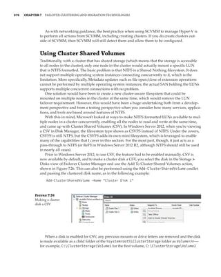376  |Chapter 7  Failover Clustering and Migration Technologies
As with networking guidance, the best practice when using SCVMM to manage Hyper-V is
to perform all actions from SCVMM, including creating clusters. If you do create clusters out-
side of SCVMM, then SCVMM will still detect them and allow them to be configured.
Using Cluster Shared Volumes
Traditionally, with a cluster that has shared storage (which means that the storage is accessible
to all nodes in the cluster), only one node in the cluster would actually mount a specific LUN
that is NTFS formatted. The basic problem is that NTFS is a Shared Nothing filesystem. It does
not support multiple operating system instances connecting concurrently to it, which is the
limitation. More specifically, Metadata updates such as file open/close of extension operations
cannot be performed by multiple operating system instances; the actual SAN holding the LUNs
supports multiple concurrent connections with no problem.
One solution would have been to create a new cluster-aware filesystem that could be
mounted on multiple nodes in the cluster at the same time, which would remove the LUN
failover requirement. However, this would have been a huge undertaking both from a develop-
ment perspective and from a testing perspective when you consider how many services, applica-
tions, and tools are based around features of NTFS.
With this in mind, Microsoft looked at ways to make NTFS-formatted LUNs available to mul-
tiple nodes in a cluster concurrently, enabling all the nodes to read and write at the same time,
and came up with Cluster Shared Volumes (CSV). In Windows Server 2012, when you’re viewing
a CSV in Disk Manager, the filesystem type shows as CSVFS instead of NTFS. Under the covers,
CSVFS is still NTFS, but the CSVFS adds its own mini filesystem, which is leveraged to enable
many of the capabilities that I cover in this section. For the most part, though, it just acts as a
pass-through to NTFS (or ReFS in Windows Server 2012 R2, although NTFS should still be used
in nearly all cases).
Prior to Windows Server 2012, to use CSV, the feature had to be enabled manually. CSV is
now available by default, and to make a cluster disk a CSV, you select the disk in the Storage ➣
Disks view of Failover Cluster Manager and use the Add To Cluster Shared Volumes action,
shown in Figure 7.26. This can also be performed using the Add-ClusterSharedVolume cmdlet
and passing the clustered disk name, as in the following example:
Add-ClusterSharedVolume –Name Cluster Disk 1
Figure 7.26
Making a cluster
disk a CSV
When a disk is enabled for CSV, any previous mounts or drive letters are removed and the disk
is made available as a child folder of the %systemroot%ClusterStorage folder as Volumen—
for example, C:ClusterStorageVolume1 for the first volume, C:ClusterStorageVolume2
 