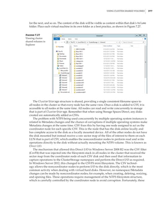Using Cluster Shared Volumes |  377
Figure 7.27
Viewing cluster
shared volumes in
Explorer
for the next, and so on. The content of the disk will be visible as content within that disk’s Volume
folder. Place each virtual machine in its own folder as a best practice, as shown in Figure 7.27.
The ClusterStorage structure is shared, providing a single consistent filename space to
all nodes in the cluster so that every node has the same view. Once a disk is added to CSV, it is
accessible to all nodes at the same time. All nodes can read and write concurrently to storage
that is part of ClusterStorage. Remember that when using Storage Spaces Direct, any disks
created are automatically added as CSVs.
The problem with NTFS being used concurrently by multiple operating system instances is
related to Metadata changes and the chance of corruptions if multiple operating systems make
Metadata changes at the same time. CSV fixes this by having one node assigned to act as the
coordinator node for each specific CSV. This is the node that has the disk online locally and
has complete access to the disk as a locally mounted device. All of the other nodes do not have
the disk mounted but instead receive a raw sector map of the files of interest to them on each
LUN that is part of CSV, which enables the noncoordinator nodes to perform read and write
operations directly to the disk without actually mounting the NTFS volume. This is known as
Direct I/O.
The mechanism that allowed this Direct I/O in Windows Server 2008 R2 was the CSV filter
(CsvFlt) that was injected into the filesystem stack in all nodes in the cluster that received the
sector map from the coordinator node of each CSV disk and then used that information to
capture operations to the ClusterStorage namespace and perform the Direct I/O as required.
In Windows Server 2012, this changed to the CSVFS mini filesystem. The CSV technol-
ogy allows the noncoordinator nodes to perform I/O to the disk directly, which is the most
common activity when dealing with virtual hard disks. However, no namespace/Metadata
changes can be made by noncoordinator nodes; for example, when creating, deleting, resizing,
and opening files. These operations require management of the NTFS filesystem structure,
which is carefully controlled by the coordinator node to avoid corruption. Fortunately, these
 