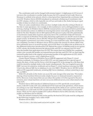 Using Cluster Shared Volumes |  379
The coordinator node can be changed with minimal impact. A slight pause in I/O occurs if
you move the coordinator to another node, because the I/O is queued at each node. However,
the pause is unlikely to be noticed, which is critical given how important the coordinator node
is to CSV. Windows Server 2012 R2 introduced an automatic rebalancing of coordinator roles
for CSV volumes, which is why typically you will see each node in the cluster having an equal
number of disks for which it is coordinator.
There are some considerations when you have multiple nodes directly writing to blocks on
the disk in some operations—for example, in disk maintenance such as defragmentation or per-
forming a backup. In Windows Server 2008 R2, manual actions were required before performing
these maintenance actions in addition to ensuring that actions were taking on the coordinator
node for the disk. Windows Server 2012 optimized this process to place the CSV automatically
in maintenance mode when required, and it also moves the coordinator of the CSV between
nodes as required. In Windows Server 2012, the backup applications are all CSV aware to ensure
proper actions. In Windows Server 2012 R2, VSS got more intelligent; it understands when the
VSS snapshot is performed, even when running on a noncoordinator node. The ChkDsk process
was completely rewritten in Windows Server 2012 to reduce the amount of volume offline time,
from potentially hours to at most 8 seconds, and on CSV there is no offline time at all because of
the additional redirection introduced by CSV. Behind the scenes, if ChkDsk needs to run against
a CSV volume, the handles between the physical disk and CSV are released, but CSV main-
tains the handles that applications have to CSV. This means that once ChkDsk has completed,
within a few seconds the handles are restored between the disk and CSV. CSV can then map the
restored handles back to the original and persisted handles of the applications to CSV, which
means no break in access—only a slight pause in I/O.
Cluster Shared Volumes in Windows Server 2008 R2 supported only Hyper-V virtual
machine workloads. In Windows Server 2012, CSV was also supported for a special type of
cluster file share, a Scale-out File Server, which leveraged CSV as the storage for a file share that
could be shared by multiple nodes in the cluster simultaneously. This was targeted to provide
SMB 3 services for enterprise workloads such as Hyper-V virtual machines running over SMB
3, but it also allowed SQL Server databases to run over SMB 3. Windows Server 2012 R2 further
adds to CSV-supported workloads, including SQL Server databases, without connecting to stor-
age via SMB 3.
With CSV, all nodes in the cluster can access the same storage at the same time. This makes
moving virtual machines between nodes simple, because no dismount/mount is required of
LUNs. However, it also means that you can reduce the number of LUNs required in the envi-
ronment, since virtual machines can now run across different servers, even when stored on the
same LUN.
Windows Server 2012 introduced additional features to CSV, specifically around perfor-
mance, with CSV Cache. CSV uses unbuffered I/O for read and write operations, which means
no caching is ever used. Windows Server 2012 introduced the ability to use a portion of the sys-
tem memory as a read cache for CSV on each node in the cluster, which improves read perfor-
mance. There are two steps to enable CSV Cache in Windows Server 2012 and only one step to
enable it in Windows Server 2012 R2.
First, the amount of memory that can be used by the host for CSV Cache must be configured.
In the following examples, I set a value of 4GB.
Windows Server 2012:
(Get-Cluster).SharedVolumeBlockCacheSizeInMB = 4096
 
