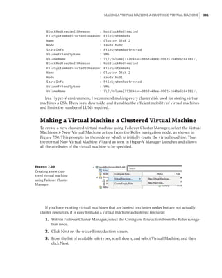 Making a Virtual Machine a Clustered Virtual Machine |  381
BlockRedirectedIOReason : NotBlockRedirected
FileSystemRedirectedIOReason: FileSystemReFs
Name : Cluster Disk 2
Node : savdalhv92
StateInfo : FileSystemRedirected
VolumeFriendlyName : VMs
VolumeName : ?Volume{772694a4–985d-48ee-9902–104be6c64181}
BlockRedirectedIOReason : NotBlockRedirected
FileSystemRedirectedIOReason: FileSystemReFs
Name : Cluster Disk 2
Node : savdalhv91
StateInfo : FileSystemRedirected
VolumeFriendlyName : VMs
VolumeName : ?Volume{772694a4–985d-48ee-9902–104be6c64181}
In a Hyper-V environment, I recommend making every cluster disk used for storing virtual
machines a CSV. There is no downside, and it enables the efficient mobility of virtual machines
and limits the number of LUNs required.
Making a Virtual Machine a Clustered Virtual Machine
To create a new clustered virtual machine using Failover Cluster Manager, select the Virtual
Machines ➣ New Virtual Machine action from the Roles navigation node, as shown in
Figure 7.30. This prompts for the node on which to initially create the virtual machine. Then
the normal New Virtual Machine Wizard as seen in Hyper-V Manager launches and allows
all the attributes of the virtual machine to be specified.
Figure 7.30
Creating a new clus-
tered virtual machine
using Failover Cluster
Manager
If you have existing virtual machines that are hosted on cluster nodes but are not actually
cluster resources, it is easy to make a virtual machine a clustered resource:
	1.	 Within Failover Cluster Manager, select the Configure Role action from the Roles naviga-
tion node.
	2.	 Click Next on the wizard introduction screen.
	3.	 From the list of available role types, scroll down, and select Virtual Machine, and then
click Next.
 