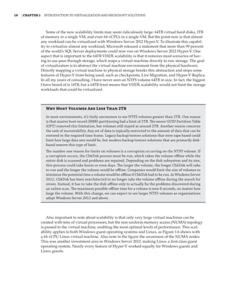 18  |Chapter 1  Introduction to Virtualization and Microsoft Solutions 
Some of the new scalability limits may seem ridiculously large: 64TB virtual hard disks, 1TB
of memory in a single VM, and even 64 vCPUs in a single VM. But the point now is that almost
any workload can be virtualized with Windows Server 2012 Hyper-V. To illustrate this capabil-
ity to virtualize almost any workload, Microsoft released a statement that more than 99 percent
of the world’s SQL Server deployments could now run on Windows Server 2012 Hyper-V. One
aspect that is important to the 64TB VHDX scalability is that it removes most scenarios of hav-
ing to use pass-through storage, which maps a virtual machine directly to raw storage. The goal
of virtualization is to abstract the virtual machine environment from the physical hardware.
Directly mapping a virtual machine to physical storage breaks this abstraction and stops some
features of Hyper-V from being used, such as checkpoints, Live Migration, and Hyper-V Replica.
In all my years of consulting, I have never seen an NTFS volume 64TB in size. In fact, the biggest
I have heard of is 14TB, but a 64TB limit means that VHDX scalability would not limit the storage
workloads that could be virtualized.
Why Most Volumes Are Less Than 2TB
In most environments, it’s fairly uncommon to see NTFS volumes greater than 2TB. One reason
is that master boot record (MBR) partitioning had a limit of 2TB. The newer GUID Partition Table
(GPT) removed this limitation, but volumes still stayed at around 2TB. Another reason concerns
the unit of recoverability. Any set of data is typically restricted to the amount of data that can be
restored in the required time frame. Legacy backup/restore solutions that were tape based could
limit how large data sets would be, but modern backup/restore solutions that are primarily disk-
based remove this type of limit.
The number one reason for limits on volumes is a corruption occurring on the NTFS volume. If
a corruption occurs, the ChkDsk process must be run, which takes the volume offline while the
entire disk is scanned and problems are repaired. Depending on the disk subsystem and its size,
this process could take hours or even days. The larger the volume, the longer ChkDsk will take
to run and the longer the volume would be offline. Companies would limit the size of volumes to
minimize the potential time a volume would be offline if ChkDsk had to be run. In Windows Server
2012, ChkDsk has been rearchitected to no longer take the volume offline during the search for
errors. Instead, it has to take the disk offline only to actually fix the problems discovered during
an online scan. The maximum possible offline time for a volume is now 8 seconds, no matter how
large the volume. With this change, we can expect to see larger NTFS volumes as organizations
adopt Windows Server 2012 and above.
Also important to note about scalability is that only very large virtual machines can be
created with tens of virtual processors, but the non-uniform memory access (NUMA) topology
is passed to the virtual machine, enabling the most optimal levels of performance. This scal-
ability applies to both Windows guest operating systems and Linux, as Figure 1.6 shows with
a 64 vCPU Linux virtual machine. Also note in the figure the awareness of the NUMA nodes.
This was another investment area in Windows Server 2012: making Linux a first-class guest
operating system. Nearly every feature of Hyper-V worked equally for Windows guests and
Linux guests.
 