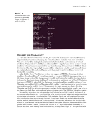 History of Hyper-V |  19
Mobility and Availability
As virtual machines became more scalable, the workloads that could be virtualized increased
exponentially, which makes keeping the virtual machines available even more important.
Windows Server 2012 made great advancements to the mobility and resiliency of virtual
machines. Windows Server 2008 R2 had introduced Live Migration as a means to move virtual
machines between nodes in a cluster that had shared storage. Windows Server 2012 took this to
the next level by allowing multiple concurrent Live Migrations, which it would autoscale based
on available bandwidth and would queue until they could be performed based on network
bandwidth availability.
A big shift for Hyper-V architecture options was support of SMB 3 for the storage of virtual
machines. This allows Hyper-V virtual machines to be run from SMB 3 file shares, enabling a new
file-based storage option. This change made it possible for Windows Server 2012 file-share clusters
to be used as the shared storage for Hyper-V environments in addition to any NAS or SAN solutions
that support SMB 3. By using SMB 3 as the storage for virtual machines, an additional type of Live
Migration was enabled, SMB Live Migration, which enabled virtual machines to be moved between
any two Windows Server 2012 Hyper-V hosts, even if they were not part of a cluster. The Live
Migration and SMB Live Migration processes remained similar, except that the handles and locks to
the files on the SMB share are transferred between hosts as part of the SMB Live Migration process.
Storage Live Migration was introduced with Windows Server 2012 Hyper-V. It allows all of
the storage-related items of a virtual machine to be moved between supported storage mediums
with no downtime to the virtual machine. This included the virtual machine’s configuration
files, checkpoint data, smart paging files, and virtual hard disks. Any and all of these can be
moved with no interruption to the virtual machine’s availability. While this was an important
feature to have because it was available in other virtualization solutions, its use must be accom-
panied with extreme caution. Consider the amount of I/O required to move the storage of a
virtual machine, both reading from the source and writing to the target. If a storage subsystem
Figure 1.6
Linux virtual machine
running on Windows
Server 2012 Hyper-V
with 64 vCPUs
 