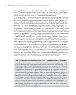 20  |Chapter 1  Introduction to Virtualization and Microsoft Solutions 
is having performance issues, which is a reason to want to move the virtual machine, then per-
forming a storage migration would add substantial I/O load and would likely worsen the situ-
ation in the short term. It is, however, an important feature to have and enables the true “Wow”
mobility feature of Windows Server 2012, Shared Nothing Live Migration.
The ability to move a virtual machine without any constraints is the utopian goal of any virtu-
alization solution: to be able to move a virtual machine between any hosts in the datacenter and
between different storage subsystems without any downtime using only a 1Gbps network con-
nection. Windows Server 2012 delivers this in Windows Server 2012 with Shared Nothing Live
Migration. Shared Nothing Live Migration allows a virtual machine to be moved between stand-
alone hosts, from a cluster to a stand-alone, from a stand-alone to a cluster, or from cluster to
cluster without any interruption to virtual machine communication. A Storage Live Migration is
performed first if required to move the storage of the virtual machine to the destination. Then it is
synchronized while the memory of the virtual machine is copied, and synchronized again before
the virtual machine is flipped and started on the destination. Being able to move virtual machines
anywhere in the datacenter with no downtime is a useful capability, but the same cautions related
to Storage Live Migrations apply—understand the impacts of moving virtual machines.
Mobility is important for moving virtual machines in planned scenarios to enable hardware
and software maintenance on hosts without affecting the availability of virtual workloads.
Beyond that, though, is making services available in unplanned events such as power outages,
host crashes, and natural disasters. Windows Server 2012 greatly improved Failover Clustering,
which is the backbone of Hyper-V high availability. However, what many customers asked for
was a disaster-recovery (DR) feature that would allow an asynchronous replication of virtual
machines from one datacenter to another. Hyper-V Replica provides this capability exactly,
allowing the virtualized storage of a virtual machine to be replicated to a DR location Hyper-V
server every 5 minutes in addition to providing numerous failover options, including the ability
to test failover without impacting production replication. I cover high availability and disaster
recovery in great detail later in the book, and I don’t consider Hyper-V Replica the answer to all
DR situations. Hyper-V Replica, which provides asynchronous replication between a primary
VM and a replica VM, is one available tool that works well in specific scenarios.
Why Is Asynchronous Replication a Good Thing for Disaster Recovery?
Typically, synchronous is best for any kind of replication. With synchronous replication, a change
made to the primary store is not committed until it is also written to the secondary store. For the
best assurance of data integrity and to ensure no loss, this is a good thing. However, synchronous
replication has a substantial cost. The connectivity required for synchronous replication needs to be
resilient and fast enough, with a low enough latency to ensure that the performance of the primary
workload is not negatively affected. For the replication of a virtual machine across datacenters,
only the highest levels of connectivity would enable the storage replication without affecting the
primary workload. Although these solutions are possible, they are typically part of SAN solutions,
which are usually costly. With asynchronous replication, the primary workload is not affected,
and the changes are replicated to the secondary store as quickly as possible or on a fixed interval.
This achieves a good level of protection without requiring very fast, low-latency network connec-
tions, but it is not real-time replication. In the event of an unplanned failover to the DR site, a few
minutes of data may be lost, but in a true disaster, a few minutes of state loss is typically accepted.
Asynchronous brings disaster recovery to all workloads rather than just the tier 1 services that
can utilize SAN-level synchronous replication.
 