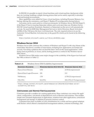 24  |Chapter 1  Introduction to Virtualization and Microsoft Solutions 
In 2012 R2, it’s possible to export virtual machines and virtual machine checkpoints while
they are running, enabling a simple cloning process that can be useful, especially in develop-
ment and testing environments.
More capabilities were added for Linux virtual machines, including Dynamic Memory, live
backup offering file consistency, and Hyper-V Replica IP reconfiguration during failover.
Activation can be a pain point in virtual environments. In Windows Server 2012 R2 Hyper-V,
if the Hyper-V host is running Datacenter edition and is activated, then any Windows Server
2012 R2 virtual machine (Essentials, Standard, or Datacenter) on the server will automatically
activate. No need for KMS (Key Management Service) or Active Directory–Based Activation
(ADBA). If the VM leaves the host, it will deactivate. The only required action is to use the
Automatic Virtual Machine Activation key in the guest OS, which can be found at the following
location:
http://technet.microsoft.com/en-us/library/dn303421.aspx
Windows Server 2016
Windows Server 2016 continues the evolution of Windows and Hyper-V with a key theme of the
cloud fabric that drives a number of innovations, including how applications are hosted and
security. Providing a platform that can host the latest “born-in-the-cloud applications” while
being used on premises, in Azure, and by hosting partners is central to the Windows Server
2016 release.
Windows Server 2016 makes some major changes to the scalability of the hypervisor host and
the VMs as shown in Table 1.2.
Table 1.2:	 Windows Server 2016 Scalability Improvements
Resource Maximum Windows Server 2012/2012 R2 Windows Server 2016
Physical (host) Memory 4 TB 24 TB (6x improvement)
Physical (host) Logical Processor 320 512
VM Memory 1 TB 12 TB (12x improvement)
VM vCPUs 64 vCPUs 240 vCPUs (3.75x improvement)
https://blogs.technet.microsoft.com/windowsserver/2016/08/25/windows-server-
scalability-and-more/
Containers and Nested Virtualization
Containers provide a sandbox for creating applications; these containers can contain the appli-
cation, configuration, and details of dependencies such as libraries and runtimes. This enables
simple and consistent deployment of applications, isolation from other applications, centralized
management and storage, in addition to granular resource control.
Containers have been available in Linux distributions for a while and have gained adoption
with Docker, which offered a standardized management solution, container technology, and
 