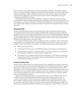History of Hyper-V |  25
library. Windows Server 2016 brings container technology to Windows for Windows applica-
tions in two types: Windows Containers and Hyper-V Containers that, while utilizing the same
container technology, enable a deployment time choice to be made as to the level of isolation
required for the application: user mode or kernel mode isolation. Management can be per-
formed using PowerShell or Docker.
Enabling the kernel-mode isolation capability via Hyper-V Containers requires creating
virtual machines that previously would have been impossible if the container host OS was a vir-
tual machine, as creating a VM within a VM (nested virtualization) was not possible. Windows
Server 2016 enables nested virtualization for Hyper-V Containers and general nested virtualiza-
tion needs.
Shielded VMs
Shielded VMs provide protection for the data and state of the VM against inspection, theft,
and tampering from administrator privileges. Shielded VMs work for generation 2 VMs that
provide the necessary Secure Boot, UEFI firmware, and virtual TPM (Trusted Platform Module)
(vTPM) 2 support required. While the Hyper-V hosts must be running Windows Server 2016, the
guest operating system in the VM can be Windows Server 2012 or above and, shortly after the
Windows Server 2016 release, Linux guest VMs.
A new Host Guardian Service instance is deployed in the environment, which will store the
keys required to run shielded VMs for authorized Hyper-V hosts if they can prove that they’re
healthy through various types of attestation. A shielded VM provides the following benefits:
◆
◆ BitLocker-encrypted disks
◆
◆ A hardened VM worker process (VMWP) that helps prevent inspection and tampering
◆
◆ Automatically encrypted Live Migration traffic as well as encryption of its runtime state
file, saved state, checkpoints, and even Hyper-V Replica files
◆
◆ No console access in addition to blocking PowerShell Direct, Guest File Copy Integration
Components, and other services that provide possible paths from a user or process with
administrative privileges to the VM
Other Capabilities
Windows Server 2016 provides two distinct groups of new capabilities for Hyper-V: those that
are part of the Hyper-V role and those that the Hyper-V role will benefit from. Both are equally
important in many scenarios, but there is a definite theme of enabling Windows Server 2016
and Hyper-V to be the definitive platform for the cloud on-premises, in hosting partners, and in
Microsoft’s own Azure public cloud for Windows and Linux workloads. Customers will have a
choice of how to deploy their services without having to change how they write their applica-
tions and complete hybrid options.
When first considering the Hyper-V role specifically, there is a new VM hardware version
available, version 7, that enables the new features discussed in the rest of this section. A
version 7 virtual machine can be used only on a Windows Server 2016 host and uses a new
binary VMCX configuration file instead of the old XML-based configuration that was prone
to corruption. Generation 2 VMs can now have memory and network adapters hot-added and
removed, providing more flexibility in VM resource configuration. Virtual TPMs are also now
 