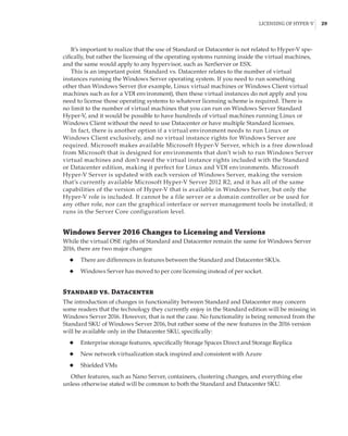 Licensing of Hyper-V |  29
It’s important to realize that the use of Standard or Datacenter is not related to Hyper-V spe-
cifically, but rather the licensing of the operating systems running inside the virtual machines,
and the same would apply to any hypervisor, such as XenServer or ESX.
This is an important point. Standard vs. Datacenter relates to the number of virtual
instances running the Windows Server operating system. If you need to run something
other than Windows Server (for example, Linux virtual machines or Windows Client virtual
machines such as for a VDI environment), then these virtual instances do not apply and you
need to license those operating systems to whatever licensing scheme is required. There is
no limit to the number of virtual machines that you can run on Windows Server Standard
Hyper-V, and it would be possible to have hundreds of virtual machines running Linux or
Windows Client without the need to use Datacenter or have multiple Standard licenses.
In fact, there is another option if a virtual environment needs to run Linux or
Windows Client exclusively, and no virtual instance rights for Windows Server are
required. Microsoft makes available Microsoft Hyper-V Server, which is a free download
from Microsoft that is designed for environments that don’t wish to run Windows Server
virtual machines and don’t need the virtual instance rights included with the Standard
or Datacenter edition, making it perfect for Linux and VDI environments. Microsoft
Hyper-V Server is updated with each version of Windows Server, making the version
that’s currently available Microsoft Hyper-V Server 2012 R2, and it has all of the same
capabilities of the version of Hyper-V that is available in Windows Server, but only the
Hyper-V role is included. It cannot be a file server or a domain controller or be used for
any other role, nor can the graphical interface or server management tools be installed; it
runs in the Server Core configuration level.
Windows Server 2016 Changes to Licensing and Versions
While the virtual OSE rights of Standard and Datacenter remain the same for Windows Server
2016, there are two major changes:
◆
◆ There are differences in features between the Standard and Datacenter SKUs.
◆
◆ Windows Server has moved to per core licensing instead of per socket.
Standard vs. Datacenter
The introduction of changes in functionality between Standard and Datacenter may concern
some readers that the technology they currently enjoy in the Standard edition will be missing in
Windows Server 2016. However, that is not the case. No functionality is being removed from the
Standard SKU of Windows Server 2016, but rather some of the new features in the 2016 version
will be available only in the Datacenter SKU, specifically:
◆
◆ Enterprise storage features, specifically Storage Spaces Direct and Storage Replica
◆
◆ New network virtualization stack inspired and consistent with Azure
◆
◆ Shielded VMs
Other features, such as Nano Server, containers, clustering changes, and everything else
unless otherwise stated will be common to both the Standard and Datacenter SKU.
 