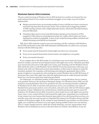 30  |Chapter 1  Introduction to Virtualization and Microsoft Solutions 
Windows Server 2016 Licensing
The per socket licensing of Windows Server 2012 (at least two-sockets are licensed for any
node and purchased in two-socket increments) struggles in two major ways for modern
deployments:
◆
◆ Modern processors have an increasing number of cores, with the new many-core proces-
sors featuring more than 50 cores per socket. This would result in staggering numbers
of VMs running on hosts with a single datacenter license, which does not make business
sense for Microsoft.
◆
◆ Cloud providers such as Azure and other hosters operate services based on vCPUs
assigned to VMs where no actual physical sockets are visible, which makes any licens-
ing based on sockets incompatible. A move to per socket licensing enables consistent and
simple licensing across hybrid environments.
SQL Server 2012 made the switch to per core licensing, and this continues with Windows
Server 2016 and System Center 2016. Both Standard and Datacenter are sold in two-core pack
licenses with the following rules:
◆
◆ Every socket must be licensed for at least eight cores (four two-core packs).
◆
◆ Every server must be licensed for at least sixteen cores (eight two-core packs).
◆
◆ Every core must be licensed.
If you compare this to the 2012 model, it is consistent; every server had to be licensed for at
least two sockets, and most servers had processors with eight cores or less. Therefore, provided
your servers have processors with eight cores or less, your licensing costs for Windows Server
2016 will be the same as with Windows Server 2012 R2. If you have processors with more, you
should work with your Microsoft account representative, as there may be options to make the
transition seamless. For customers with licensing and enterprise agreements, there will be
grants of eight two-core packs for each existing two-socket Windows Server 2012 R2 license. If
processors have more than eight cores, then the deployment may be under-licensed and addi-
tional two-core license packs may need to be purchased.
For Datacenter, an unlimited number of OS instances running Windows Server continue
to be granted. However, the stacking of Standard changes. For Windows Server 2016, two OS
instances running Windows Server are granted if all cores are licensed, but this is different.
In Windows Server 2012, if you had a four-processor server, you would buy two copies of
Standard (two processors each) to cover all sockets, and each came with two OS instance rights,
giving four in total. Additional two-socket licenses could be purchased to get two more OS
instances. For Windows Server 2016, if you have a four-socket server with eight cores each (or
fewer cores—every socket still has to be licensed for eight cores, remember), you would need
to buy sixteen two-core licenses (the financial equivalent of two old licenses) but you have cov-
ered the cores only once and you get two Standard OS instances for Windows Server, half the
number of OS instance rights. If you wanted to stack Standard to get another two OS instance
rights, you would have to license every core again, buying another sixteen two-core licenses.
This is a major change; however, while this sounds daunting, very few organizations stack
Windows Server Standard on servers with more than two sockets. Nevertheless, if you are
 