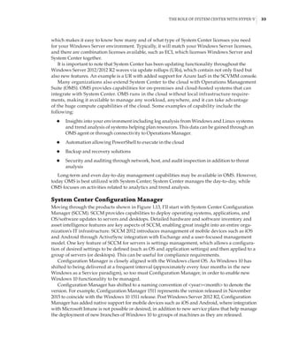 The Role of System Center with Hyper-V |  33
which makes it easy to know how many and of what type of System Center licenses you need
for your Windows Server environment. Typically, it will match your Windows Server licenses,
and there are combination licenses available, such as ECI, which licenses Windows Server and
System Center together.
It is important to note that System Center has been updating functionality throughout the
Windows Server 2012/2012 R2 waves via update rollups (URs), which contain not only fixed but
also new features. An example is a UR with added support for Azure IaaS in the SCVMM console.
Many organizations also extend System Center to the cloud with Operations Management
Suite (OMS). OMS provides capabilities for on-premises and cloud-hosted systems that can
integrate with System Center. OMS runs in the cloud without local infrastructure require-
ments, making it available to manage any workload, anywhere, and it can take advantage
of the huge compute capabilities of the cloud. Some examples of capability include the
following:
◆
◆ Insights into your environment including log analysis from Windows and Linux systems
and trend analysis of systems helping plan resources. This data can be gained through an
OMS agent or through connectivity to Operations Manager.
◆
◆ Automation allowing PowerShell to execute in the cloud
◆
◆ Backup and recovery solutions
◆
◆ Security and auditing through network, host, and audit inspection in addition to threat
analysis
Long-term and even day-to-day management capabilities may be available in OMS. However,
today OMS is best utilized with System Center; System Center manages the day-to-day, while
OMS focuses on activities related to analytics and trend analysis.
System Center Configuration Manager
Moving through the products shown in Figure 1.13, I’ll start with System Center Configuration
Manager (SCCM). SCCM provides capabilities to deploy operating systems, applications, and
OS/software updates to servers and desktops. Detailed hardware and software inventory and
asset intelligence features are key aspects of SCCM, enabling great insight into an entire orga-
nization’s IT infrastructure. SCCM 2012 introduces management of mobile devices such as iOS
and Android through ActiveSync integration with Exchange and a user-focused management
model. One key feature of SCCM for servers is settings management, which allows a configura-
tion of desired settings to be defined (such as OS and application settings) and then applied to a
group of servers (or desktops). This can be useful for compliance requirements.
Configuration Manager is closely aligned with the Windows client OS. As Windows 10 has
shifted to being delivered at a frequent interval (approximately every four months in the new
Windows as a Service paradigm), so too must Configuration Manager, in order to enable new
Windows 10 functionality to be managed.
Configuration Manager has shifted to a naming convention of yearmonth to denote the
version. For example, Configuration Manager 1511 represents the version released in November
2015 to coincide with the Windows 10 1511 release. Post Windows Server 2012 R2, Configuration
Manager has added native support for mobile devices such as iOS and Android, where integration
with Microsoft Intune is not possible or desired, in addition to new service plans that help manage
the deployment of new branches of Windows 10 to groups of machines as they are released.
 