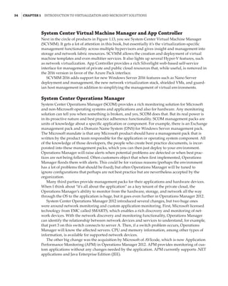 34  |Chapter 1  Introduction to Virtualization and Microsoft Solutions 
System Center Virtual Machine Manager and App Controller
Next in the circle of products in Figure 1.13, you see System Center Virtual Machine Manager
(SCVMM). It gets a lot of attention in this book, but essentially it’s the virtualization-specific
management functionality across multiple hypervisors and gives insight and management into
storage and network fabric resources. SCVMM allows the creation and deployment of virtual
machine templates and even multitier services. It also lights up several Hyper-V features, such
as network virtualization. App Controller provides a rich Silverlight web-based self-service
interface for management of private and public cloud resources that, while useful, is removed in
the 2016 version in favor of the Azure Pack interface.
SCVMM 2016 adds support for new Windows Server 2016 features such as Nano Server
deployment and management, the new network virtualization stack, shielded VMs, and guard-
ian host management in addition to simplifying the management of virtual environments.
System Center Operations Manager
System Center Operations Manager (SCOM) provides a rich monitoring solution for Microsoft
and non-Microsoft operating systems and applications and also for hardware. Any monitoring
solution can tell you when something is broken, and yes, SCOM does that. But its real power is
in its proactive nature and best practice adherence functionality. SCOM management packs are
units of knowledge about a specific application or component. For example, there is an Exchange
management pack and a Domain Name System (DNS) for Windows Server management pack.
The Microsoft mandate is that any Microsoft product should have a management pack that is
written by the product team responsible for the application or operating system component. All
of the knowledge of those developers, the people who create best practice documents, is incor-
porated into these management packs, which you can then just deploy to your environment.
Operations Manager will raise alerts when potential problems are detected or when best prac-
tices are not being followed. Often customers object that when first implemented, Operations
Manager floods them with alerts. This could be for various reasons (perhaps the environment
has a lot of problems that should be fixed), but often Operations Manager will be tuned to
ignore configurations that perhaps are not best practice but are nevertheless accepted by the
organization.
Many third parties provide management packs for their applications and hardware devices.
When I think about “it’s all about the application” as a key tenant of the private cloud, the
Operations Manager’s ability to monitor from the hardware, storage, and network all the way
through the OS to the application is huge, but it goes even further in Operations Manager 2012.
System Center Operations Manager 2012 introduced several changes, but two huge ones
were around network monitoring and custom application monitoring. First, Microsoft licensed
technology from EMC called SMARTS, which enables a rich discovery and monitoring of net-
work devices. With the network discovery and monitoring functionality, Operations Manager
can identify the relationship between network devices and services to understand, for example,
that port 3 on this switch connects to server A. Then, if a switch problem occurs, Operations
Manager will know the affected servers. CPU and memory information, among other types of
information, is available for supported network devices.
The other big change was the acquisition by Microsoft of AVIcode, which is now Application
Performance Monitoring (APM) in Operations Manager 2012. APM provides monitoring of cus-
tom applications without any changes needed by the application. APM currently supports .NET
applications and Java Enterprise Edition (JEE).
 