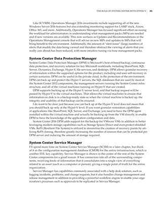 The Role of System Center with Hyper-V |  35
Like SCVMM, Operations Manager 2016 investments include supporting all of the new
Windows Server 2016 features but also extending monitoring support for LAMP stack, Azure,
Office 365, and more. Additionally, Operations Manager has focused significant effort on easing
the workload for administrators in understanding what management packs (MPs) are needed
and if new versions are available. This now surfaces as Updates and Recommendations in the
Operations Management console that will advise on new MPs and updates to MPs that will
bring benefit to the environment. Additionally, the amount of “alert noise” (large numbers of
alerts that muddy the data being viewed and therefore obstruct the viewing of alerts that you
really care about) has been reduced, with more intuitive tuning via tune management packs.
System Center Data Protection Manager
System Center Data Protection Manager (DPM) is Microsoft’s best-of-breed backup, continuous
data protection, and recovery solution for key Microsoft workloads, including SharePoint, SQL
Server, Dynamics, Exchange, Hyper-V, file services, and desktops. DPM allows granular recovery
of information within the supported options for the product, including end-user self-recovery in
certain scenarios. DPM can be useful in the private cloud, in the protection of the environment.
DPM can back up and protect the Hyper-V servers, the SQL databases that are used by most of
the System Center 2012 components, the management servers running the System Center infra-
structure, and all of the virtual machines running on Hyper-V that are created.
DPM supports backing up at the Hyper-V server level, and that backup request will be
passed by Hyper-V to the virtual machines. That allows the virtual machines to ensure that
information on disk is in a backup-ready state so when the virtual machine is backed up, the
integrity and usability of that backup can be ensured.
I do want to be clear; just because you can back up at the Hyper-V level does not mean that
you should back up only at the Hyper-V level. If you want granular restoration capabilities
of applications like SharePoint, SQL Server, and Exchange, you need to have the DPM agent
installed within the virtual machine and actually be backing up from the VM directly, to enable
DPM to have the knowledge of the application configuration and data.
System Center 2016 DPM adds support for the backup for VMware VMs in addition to better
leveraging modern storage capabilities such as Storage Spaces Direct and even protect-shielded
VMs. ReFS (Resilient File System) is utilized to streamline the creation of recovery points by uti-
lizing ReFS cloning, therefore greatly increasing the number of sources that can be protected per
DPM server and reducing the amount of storage required.
System Center Service Manager
I’ll spend more time on System Center Service Manager (SCSM) in a later chapter, but think
of it as the configuration management database (CMDB) for the entire infrastructure, which is
another ITIL key capability. Service Manager is shown in the center of the rest of the System
Center components for a good reason. It has connectors into all of the surrounding compo-
nents, receiving feeds of information that it consolidates into a single view of everything
related to an asset (such as a computer or person), giving a single point of truth for the entire
organization.
Service Manager has capabilities commonly associated with a help desk solution, such as
logging incidents, problems, and change requests, but it also handles change management and
release management in addition to providing a powerful workflow engine to enable your orga-
nization’s processes such as approvals to be replicated in Service Manager.
 
