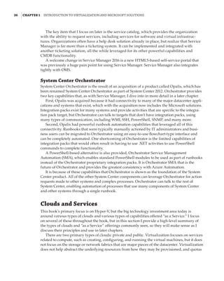 36  |Chapter 1  Introduction to Virtualization and Microsoft Solutions 
The key item that I focus on later is the service catalog, which provides the organization
with the ability to request services, including services for software and virtual infrastruc-
tures. Organizations often have a help desk solution already in place, but realize that Service
Manager is far more than a ticketing system. It can be implemented and integrated with
another ticketing solution, all the while leveraged for its other powerful capabilities and
CMDB functionality.
A welcome change in Service Manager 2016 is a new HTML5-based self-service portal that
was previously a huge pain point for using Service Manager. Service Manager also integrates
tightly with OMS.
System Center Orchestrator
System Center Orchestrator is the result of an acquisition of a product called Opalis, which has
been renamed System Center Orchestrator as part of System Center 2012. Orchestrator provides
two key capabilities that, as with Service Manager, I dive into in more detail in a later chapter.
First, Opalis was acquired because it had connectivity to many of the major datacenter appli-
cations and systems that exist, which with the acquisition now includes the Microsoft solutions.
Integration packs exist for many systems and provide activities that are specific to the integra-
tion pack target, but Orchestrator can talk to targets that don’t have integration packs, using
many types of communication, including WMI, SSH, PowerShell, SNMP, and many more.
Second, Opalis had powerful runbook automation capabilities that leveraged all of this
connectivity. Runbooks that were typically manually actioned by IT administrators and busi-
ness users can be migrated to Orchestrator using an easy-to-use flowchart-type interface and
can be completely automated. One shortcoming of Orchestrator is the limited capabilities of
integration packs that would often result in having to use .NET activities to use PowerShell
commands to complete functionality.
A PowerShell-based alternative is also provided, Orchestrator Service Management
Automation (SMA), which enables standard PowerShell modules to be used as part of runbooks
instead of the Orchestrator proprietary integration packs. It is Orchestrator SMA that is the
future of Orchestrator and provides the greatest consistency with Azure Automation.
It is because of these capabilities that Orchestrator is shown as the foundation of the System
Center product. All of the other System Center components can leverage Orchestrator for action
requests made to other systems and complex processes. Orchestrator can talk to the rest of
System Center, enabling automation of processes that use many components of System Center
and other systems through a single runbook.
Clouds and Services
This book’s primary focus is on Hyper-V, but the big technology investment area today is
around various types of clouds and various types of capabilities offered “as a Service.” I focus
on several of these throughout the book, but in this section I provide a high-level summary of
the types of clouds and “as a Service” offerings commonly seen, so they will make sense as I
discuss their principles and use in later chapters.
There are two primary types of clouds: private and public. Virtualization focuses on services
related to compute, such as creating, configuring, and running the virtual machines, but it does
not focus on the storage or network fabrics that are major pieces of the datacenter. Virtualization
does not help abstract the underlying resources from how they may be provisioned, and quotas
 