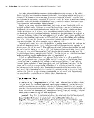 38  |Chapter 1  Introduction to Virtualization and Microsoft Solutions 
SaaS is the ultimate in low maintenance. The complete solution is provided by the vendor.
The organization has nothing to write or maintain, other than configuring who in the organiza-
tion should be allowed to use the software. A commercial example of SaaS is Hotmail, a mes-
saging service on the Internet. An enterprise example is Office 365, which provides cloud-hosted
Exchange, SharePoint, and Lync services all accessed over the Internet with no application or
operating system management for the organization.
Ideally, for the lowest management overhead, SaaS should be used, then PaaS if SaaS is not
available, and then IaaS if PaaS is not an option. SaaS is gaining a great deal of traction with
services such as Office 365, but PaaS adoption is fairly slow. The primary obstacle for PaaS is
that applications have to be written within specific guidelines to be able to operate in PaaS
environments. Many organizations have many custom applications that cannot be modified or
don’t have the budget to change the application, which is why IaaS is so popular. With IaaS, an
existing virtual machine on-premises can fairly painlessly be moved to the IaaS solution. In the
long term, I think PaaS will become the standard for custom applications, but it will take a long
time, and I think IaaS can help serve as the ramp to adopting PaaS.
Consider a multitiered service that has a web tier, an application tier, and a SQL database tier.
Initially, all of these tiers would run as IaaS virtual machines. The organization may then be
able to convert the web tier from IIS (Internet Information Services) running in an IaaS VM and
use the Azure web role, which is part of PaaS. Next the organization may be able to move from
SQL running in an IaaS VM to using SQL Azure. Finally, the organization could rewrite the
application tier to directly leverage Azure PaaS. It’s a gradual process, but the reduced overhead
and increased functionality and resiliency at the end state is worth it.
As will be explored in this book, a key Microsoft differentiator is its hybrid capability to
enable organizations to have a complete choice when deploying services, without having to
change how they architect and create applications. When using Microsoft Azure Stack on-
premises, an organization can write an application on the Azure Resource Manager (ARM)
model and deploy it on-premises, to the public cloud, or to a hosting partner that leverages
Microsoft Azure Stack. If a JSON (Java Script Object Notation) template is created to deploy
a service to ARM, it can be deployed on-premises, to a hosting partner, or to Azure without
modification. Typically, organizations will not pick one, but will utilize all of the options in
the scenario where a particular type of hosting makes the most sense.
The Bottom Line
Articulate the key value propositions of virtualization.    Virtualization solves the numer-
ous pain points and limitations of physical server deployments today. Primary benefits of
virtualization include consolidation of resources, which increases resource utilization and
provides OS abstraction from hardware, allowing OS mobility; financial savings through less
server hardware, less datacenter space, and simpler licensing; faster provisioning of environ-
ments; and additional backup and recovery options.
Master It    How does virtualization help in service isolation in branch office situations?
Understand the differences in functionality between the different versions of
Hyper-V.    Windows Server 2008 introduced the foundational Hyper-V capabilities, and
the major new features in 2008 R2 were Live Migration and Cluster Shared Volumes (CSV).
Windows 2008 R2 SP1 introduced Dynamic Memory and RemoteFX. Windows Server 2012
 