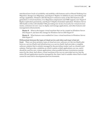 The Bottom Line |  39
introduced new levels of scalability and mobility with features such as Shared Nothing Live
Migration, Storage Live Migration, and Hyper-V Replica in addition to new networking and
storage capabilities. Windows 2012 R2 Hyper-V enhances many of the 2012 features with
generation 2 virtual machines, Live Migration compression and SMB support, new Hyper-V
Replica replication granularity, and Hyper-V Replica Extended replication. Windows Server
2016 builds on this with shielded VMs providing new levels of security for virtual environ-
ments, containers for new ways to deploy and manage applications, and other features and
management enhancements.
Master It    What is the largest virtual machine that can be created on Windows Server
2012 Hyper-V, and does this change for Windows Server 2016 Hyper-V?
Master It    What features were enabled for Linux virtual machines in Windows Server
2016 Hyper-V?
Differentiate between the types of cloud service and when each type is best uti-
lized.    There are three primary types of cloud services: software as a Service (SaaS), plat-
form as a service (PaaS), and infrastructure as a service (IaaS). SaaS provides a complete
software solution that is entirely managed by the providing vendor, such as a hosted mail
solution. PaaS provides a platform on which custom-written applications can run, and it
should be used for new custom applications when possible because it minimizes mainte-
nance by the client. IaaS allows virtual machines to be run on a provided service, but the
entire OS and application must be managed by the client. IaaS is suitable where PaaS or SaaS
cannot be used and in development/test environments.
 