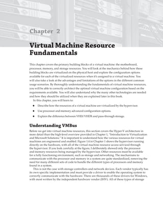 Chapter 2
Virtual Machine resource
Fundamentals
This chapter covers the primary building blocks of a virtual machine: the motherboard,
processor, memory, and storage resources. You will look at the mechanics behind how these
building blocks are virtualized on the physical host and explore the configuration options
available for each of the virtualized resources when it’s assigned to a virtual machine. You
will also take a look at the advantages and limitations of the options in the different common
usage scenarios. By thoroughly understanding the fundamentals of virtual machine resources,
you will be able to correctly architect the optimal virtual machine configuration based on the
requirements available. You will also understand why the many other technologies are needed
and how they should be utilized when they are explained later in this book.
In this chapter, you will learn to:
◆ Describe how the resources of a virtual machine are virtualized by the hypervisor.
◆ Use processor and memory advanced configuration options.
◆ Explain the difference between VHD/VHDX and pass-through storage.
Understanding VMBus
Before we get into virtual machine resources, this section covers the Hyper-V architecture in
more detail than the high-level overview provided in Chapter 1, “Introduction to Virtualization
and Microsoft Solutions.” It is important to understand how the various resources for virtual
machines are engineered and enabled. Figure 1.4 in Chapter 1 shows the hypervisor running
directly on the hardware, with all of the virtual machine resource access serviced through
the hypervisor. If you look carefully at the figure, I deliberately showed only the processor
and memory resources being managed by the hypervisor. Other resources must be available
for a fully functioning environment, such as storage and networking. The mechanisms to
communicate with the processor and memory in a system are quite standardized, removing the
need for many different sets of code to handle the different types of processors and memory
found in a system.
This is not the case with storage controllers and network devices. Each vendor typically has
its own specific implementation and must provide a driver to enable the operating system to
correctly communicate with the hardware. There are thousands of these drivers for Windows,
with most written by the independent hardware vendor (IHV). All of these types of storage
 