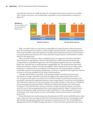 42  |Chapter 2  Virtual Machine Resource Fundamentals
and networks need to be usable by Hyper-V, and therefore the drivers need to be available.
Type 1 hypervisors have two architectures: monolithic and microkernelized, as shown in
Figure 2.1.
Figure 2.1
The monolithic and
microkernelized
hypervisors
Management
Monolithic hypervisor Microkernelized hypervisor
VM VM Management VM VM
Virtualization
Stack
Drivers
Hypervisor
Hardware
Hypervisor
Hardware
Drivers
With a monolithic hypervisor, the drivers responsible for communication with the hardware
sit in the actual hypervisor, which is a fairly complex kernel, basically a mini operating system.
The virtual machines access the hardware via these specialized device drivers, which results in
very good performance because the virtual machines can go directly to all hardware via these
drivers in the hypervisor.
There are issues, however, with a monolithic hypervisor approach. The first is that these
shared drivers are specifically written for the hypervisor, which limits the hardware that
is supported by a monolithic hypervisor; and virtualization solutions that use a monolithic
hypervisor typically have a small hardware compatibility list. This shared driver base leads
to the main concern, which is security and stability. With a shared driver for all of the virtual
machines, if a malware driver was placed in the hypervisor, all of the partitions would be
vulnerable to attack and snooping. Furthermore, if a driver is updated in the hypervisor that has
an issue, it will cause problems for all of the virtual machines.
Consider the Windows ecosystem, with its huge number of hardware partners and
thousands of storage controllers and network adapters that organizations may wish to
use. Trying to create hypervisor drivers for all of the hardware would not be practical, and
drastically reducing the supported hardware when using Hyper-V would also not be popular.
Thus Microsoft chose the microkernelized hypervisor model, and this is why there is a Windows
Server management/parent partition. With the microkernelized hypervisor model used
by Hyper-V, all of the Windows drivers created by vendors for their hardware can still be
used and run in the management partition, removing the need for Hyper-V-specific drivers
and not reducing the range of hardware usable with Hyper-V. This also keeps drivers out
of the hypervisor, removing the security and stability concerns that relate to a monolithic
hypervisor.
In fact, the hypervisor really just governs the allocation of CPU cycles and RAM and no other
types of devices, such as storage and network. The parent partition hosts a virtualization stack
that includes management components running in normal user mode. The Virtual Machine
Management Service (VMMS) manages the state of virtual machines and launches the virtual
 