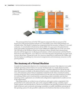 44  |Chapter 2  Virtual Machine Resource Fundamentals
Figure 2.3
Hyper-V VMBus
architecture
Management VM1
Application
VMWP.EXE
VMMS.EXE
VSP
VSC VSC
VMBus
VMBus
VMBus
IO
Stack
IHV
Drivers
Virtual
Drivers
Virtual
Drivers
Application
VM2
User
Mode
Kernel
Mode
Ring - 1
Hypervisor
Hardware
The parent partition hosts all of the VM support components that are not part of the
hypervisor. If the parent partition reboots or is unavailable, none of the child partitions are
available either. The Hyper-V solution has components that I do not show in Figure 2.3, to avoid
confusion. A virtualization infrastructure driver (VID, vid.sys) runs in the parent kernel
mode and enables management services to the VMMS and VMWP that run in the user mode.
The VID talks to the Windows Hypervisor Interface Library (WinHv) that communicates
directly with the hypervisor via the hypercall interface, which communicates with the WinHv
that runs in each VM (winhv.sys). There are a lot of moving parts, but generally you don’t need
to know about them. Things just work. It is, however, important to understand the VMBus and
the role it plays in enabling very fast access to nonprocessor and nonmemory resources via the
parent partition.
The Anatomy of a Virtual Machine
Consider the fundamental objectives of a virtualization environment. One objective is to enable
multiple operating system instances to execute simultaneously on a single physical system,
which enables the many benefits covered in Chapter 1. Another objective is to divide up and
share the resources available on the physical host to many virtual machines, which act as their
own, self-contained systems that are completely isolated from the other virtualized systems
running on the host. Each virtual machine believes it is the sole user of the hardware on which
it is running. Within each virtual machine, an operating system is installed, and into that
operating system, applications are installed and configurations implemented to enable services
to the organization.
Operating systems are written to run on hardware and expect certain components to be
present that can be interacted with, such as the computer’s BIOS, storage controller, input/
output systems, and network device. Drivers are included in the operating system to see certain
types of devices, such as network and storage controllers, to enable installation and startup of
the operating system. It’s also possible to add drivers for hardware that does not have drivers
 