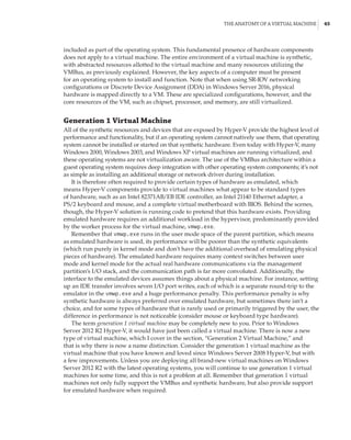 The Anatomy of a Virtual Machine |  45
included as part of the operating system. This fundamental presence of hardware components
does not apply to a virtual machine. The entire environment of a virtual machine is synthetic,
with abstracted resources allotted to the virtual machine and many resources utilizing the
VMBus, as previously explained. However, the key aspects of a computer must be present
for an operating system to install and function. Note that when using SR-IOV networking
configurations or Discrete Device Assignment (DDA) in Windows Server 2016, physical
hardware is mapped directly to a VM. These are specialized configurations, however, and the
core resources of the VM, such as chipset, processor, and memory, are still virtualized.
Generation 1 Virtual Machine
All of the synthetic resources and devices that are exposed by Hyper-V provide the highest level of
performance and functionality, but if an operating system cannot natively use them, that operating
system cannot be installed or started on that synthetic hardware. Even today with Hyper-V, many
Windows 2000, Windows 2003, and Windows XP virtual machines are running virtualized, and
these operating systems are not virtualization aware. The use of the VMBus architecture within a
guest operating system requires deep integration with other operating system components; it’s not
as simple as installing an additional storage or network driver during installation.
It is therefore often required to provide certain types of hardware as emulated, which
means Hyper-V components provide to virtual machines what appear to be standard types
of hardware, such as an Intel 82371AB/EB IDE controller, an Intel 21140 Ethernet adapter, a
PS/2 keyboard and mouse, and a complete virtual motherboard with BIOS. Behind the scenes,
though, the Hyper-V solution is running code to pretend that this hardware exists. Providing
emulated hardware requires an additional workload in the hypervisor, predominantly provided
by the worker process for the virtual machine, vmwp.exe.
Remember that vmwp.exe runs in the user mode space of the parent partition, which means
as emulated hardware is used, its performance will be poorer than the synthetic equivalents
(which run purely in kernel mode and don’t have the additional overhead of emulating physical
pieces of hardware). The emulated hardware requires many context switches between user
mode and kernel mode for the actual real hardware communications via the management
partition’s I/O stack, and the communication path is far more convoluted. Additionally, the
interface to the emulated devices assumes things about a physical machine. For instance, setting
up an IDE transfer involves seven I/O port writes, each of which is a separate round-trip to the
emulator in the vmwp.exe and a huge performance penalty. This performance penalty is why
synthetic hardware is always preferred over emulated hardware, but sometimes there isn’t a
choice, and for some types of hardware that is rarely used or primarily triggered by the user, the
difference in performance is not noticeable (consider mouse or keyboard type hardware).
The term generation 1 virtual machine may be completely new to you. Prior to Windows
Server 2012 R2 Hyper-V, it would have just been called a virtual machine. There is now a new
type of virtual machine, which I cover in the section, “Generation 2 Virtual Machine,” and
that is why there is now a name distinction. Consider the generation 1 virtual machine as the
virtual machine that you have known and loved since Windows Server 2008 Hyper-V, but with
a few improvements. Unless you are deploying all brand-new virtual machines on Windows
Server 2012 R2 with the latest operating systems, you will continue to use generation 1 virtual
machines for some time, and this is not a problem at all. Remember that generation 1 virtual
machines not only fully support the VMBus and synthetic hardware, but also provide support
for emulated hardware when required.
 