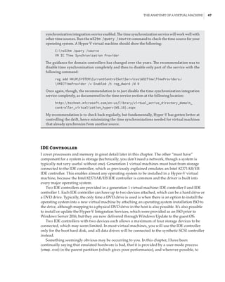 The Anatomy of a Virtual Machine |  47
synchronization integration service enabled. The time synchronization service will work well with
other time sources. Run the w32tm /query /source command to check the time source for your
operating system. A Hyper-V virtual machine should show the following:
C:w32tm /query /source
VM IC Time Synchronization Provider
The guidance for domain controllers has changed over the years. The recommendation was to
disable time synchronization completely and then to disable only part of the service with the
following command:
reg add HKLMSYSTEMCurrentControlSetServicesW32TimeTimeProviders↵
VMICTimeProvider /v Enabled /t reg_dword /d 0
Once again, though, the recommendation is to just disable the time synchronization integration
service completely, as documented in the time service section at the following location:
http://technet.microsoft.com/en-us/library/virtual_active_directory_domain_
controller_virtualization_hyperv(WS.10).aspx
My recommendation is to check back regularly, but fundamentally, Hyper-V has gotten better at
controlling the drift, hence minimizing the time synchronizations needed for virtual machines
that already synchronize from another source.
IDE Controller
I cover processors and memory in great detail later in this chapter. The other “must have”
component for a system is storage (technically, you don’t need a network, though a system is
typically not very useful without one). Generation 1 virtual machines must boot from storage
connected to the IDE controller, which as previously explained emulates an Intel 82371AB/EB
IDE controller. This enables almost any operating system to be installed in a Hyper-V virtual
machine, because the Intel 82371AB/EB IDE controller is common and the driver is built into
every major operating system.
Two IDE controllers are provided in a generation 1 virtual machine: IDE controller 0 and IDE
controller 1. Each IDE controller can have up to two devices attached, which can be a hard drive or
a DVD drive. Typically, the only time a DVD drive is used is when there is an option to install the
operating system into a new virtual machine by attaching an operating system installation ISO to
the drive, although mapping to a physical DVD drive in the host is also possible. It’s also possible
to install or update the Hyper-V Integration Services, which were provided as an ISO prior to
Windows Server 2016, but they are now delivered through Windows Update to the guest OS.
Two IDE controllers with two devices each allows a maximum of four storage devices to be
connected, which may seem limited. In most virtual machines, you will use the IDE controller
only for the boot hard disk, and all data drives will be connected to the synthetic SCSI controller
instead.
Something seemingly obvious may be occurring to you. In this chapter, I have been
continually saying that emulated hardware is bad, that it is provided by a user mode process
(vmwp.exe) in the parent partition (which gives poor performance), and wherever possible, to
 