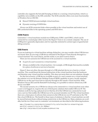 The Anatomy of a Virtual Machine |  49
controller also supports the hot-add/hot-plug of disks to a running virtual machine, which is a
capability not available on the IDE controller. The SCSI controller offers even more functionality
in Windows Server 2012 R2:
◆
◆ Shared VHDX between multiple virtual machines
◆
◆ Dynamic resizing of VHDX files
Always use SCSI-connected disks where possible in the virtual machine and restrict use of
IDE-connected disks to the operating system and DVD drive.
COM Ports
Generation 1 virtual machines include two COM ports, COM 1 and COM 2, which can be
connected to a named pipe either local to the Hyper-V host or on a remote computer. The use of
COM ports is generally deprecated, and it is typically restricted to certain types of guest kernel
debug scenarios.
USB Ports
If you are looking at a virtual machine settings dialog box, you may wonder where USB devices
are found. How do you map a USB device attached to the Hyper-V host directly through to a
virtual machine? You won’t find it, and the reality is you don’t want to find it.
There are two scenarios for USB devices to be accessed in a virtual machine:
◆
◆ As part of a user’s session to a virtual machine
◆
◆ Always available to the virtual machine—for example, a USB dongle that must be available
for a piece of software or service to function
Hyper-V does not allow the pass-through of a USB-attached device on a host to a virtual
machine. This would break the desired abstraction of the virtual machine from the hardware
and therefore stop virtual machine mobility. This does not mean there are not solutions, though.
For the first scenario, a USB device available as part of a user’s session on a virtual machine,
the solution is to use the Remote Desktop Protocol (RDP) capability to pass a locally attached
USB device on the user’s local device directly through to the remote virtual machine. With
Windows Server 2012 and the RemoteFX technology, it is possible to redirect almost any USB
device over RDP.
The second scenario, for a USB device always to be connected to a virtual machine even when
a user is not logged on, requires the use of third-party solutions that enable USB over IP. The
solutions work by having a physical server that has all of the USB devices connected to it and
runs a service that enables the USB devices to be accessed remotely over IP. The virtual machines
then run a client piece of software that connects to the USB device over IP and looks to the VM
like a local USB device. The benefit to these types of solutions is that the virtual machine can still
be moved between hosts without losing connectivity to the USB device. Many solutions are avail-
able, but the two I have seen in customers’ environments are described at the following locations:
www.silexamerica.com/products/connectivity-solutions/device-networking/usb-
parallel-connectivity/sx-ds-3000wn/
www.digi.com/products/usb/anywhereusb#overview
 