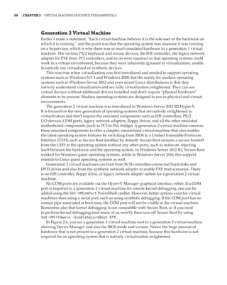 50  |Chapter 2  Virtual Machine Resource Fundamentals
Generation 2 Virtual Machine
Earlier I made a statement, “Each virtual machine believes it is the sole user of the hardware on
which it is running,” and the point was that the operating system was unaware it was running
on a hypervisor, which is why there was so much emulated hardware in a generation 1 virtual
machine. The various PS/2 keyboard and mouse devices, the IDE controller, the legacy network
adapter for PXE boot, PCI controllers, and so on were required so that operating systems could
work in a virtual environment, because they were inherently ignorant to virtualization, unable
to natively use virtualized or synthetic devices.
This was true when virtualization was first introduced and needed to support operating
systems such as Windows NT 4 and Windows 2000, but the reality for modern operating
systems such as Windows Server 2012 and even recent Linux distributions is that they
natively understand virtualization and are fully virtualization enlightened. They can use
virtual devices without additional drivers installed and don’t require “physical hardware”
elements to be present. Modern operating systems are designed to run in physical and virtual
environments.
The generation 2 virtual machine was introduced in Windows Server 2012 R2 Hyper-V.
It is focused on the new generation of operating systems that are natively enlightened to
virtualization and don’t require the emulated components such as IDE controllers, PS/2
I/O devices, COM ports, legacy network adapters, floppy drives, and all the other emulated
motherboard components (such as PCI-to-ISA bridge). A generation 2 virtual machine removes
these emulated components to offer a simpler, streamlined virtual machine that also enables
the latest operating system features by switching from BIOS to a Unified Extensible Firmware
Interface (UEFI) such as Secure Boot (enabled by default). Secure Boot ensures a secure handoff
from the UEFI to the operating system without any other party, such as malware, injecting
itself between the hardware and the operating system. In Windows Server 2012 R2, Secure Boot
worked for Windows guest operating systems, while in Windows Server 2016, this support
extends to Linux guest operating systems as well.
Generation 2 virtual machines can boot from SCSI controller–connected hard disks and
DVD drives and also from the synthetic network adapter to enable PXE boot scenarios. There
is no IDE controller, floppy drive, or legacy network adapter option for a generation 2 virtual
machine.
No COM ports are available via the Hyper-V Manager graphical interface, either. If a COM
port is required in a generation 2 virtual machine for remote kernel debugging, one can be
added using the Set-VMComPort PowerShell cmdlet. However, better options exist for virtual
machines than using a serial port, such as using synthetic debugging. If the COM port has no
named pipe associated at boot time, the COM port will not be visible in the virtual machine.
Remember also that kernel debugging is not compatible with Secure Boot, so if you need
to perform kernel debugging (and many of us won’t!), then turn off Secure Boot by using
Set-VMFirmware -EnableSecureBoot Off.
In Figure 2.6, you see a generation 1 virtual machine next to a generation 2 virtual machine
showing Device Manager and also the BIOS mode and version. Notice the large amount of
hardware that is not present in a generation 2 virtual machine, because this hardware is not
required for an operating system that is natively virtualization enlightened.
 
