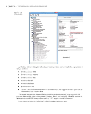 52  |Chapter 2  Virtual Machine Resource Fundamentals
Generation 2
Figure 2.6
(continued)
At the time of this writing, the following operating systems can be installed in a generation 2
virtual machine:
◆
◆ Windows Server 2012
◆
◆ Windows Server 2012 R2
◆
◆ Windows Server 2016
◆
◆ Windows 8 64-bit
◆
◆ Windows 8.1 64-bit
◆
◆ Windows 10 64-bit
◆
◆ Certain Linux distributions that are 64-bit with native UEFI support and the Hyper-V SCSI
controller, such as Ubuntu 14.04
The biggest restriction is the need for the operating system to natively fully support UEFI,
which is not available prior to Windows 8/Windows Server 2012, and only the 64-bit versions of
Windows support UEFI. For a good overview of UEFI support with Windows, see:
http://msdn.microsoft.com/en-us/windows/hardware/gg463149.aspx
 