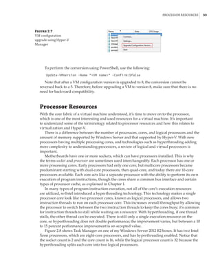 Processor Resources |  55
To perform the conversion using PowerShell, use the following:
Update-VMVersion -Name VM name -Confirm:$false
Note that after a VM configuration version is upgraded to 8, the conversion cannot be
reversed back to a 5. Therefore, before upgrading a VM to version 8, make sure that there is no
need for backward compatibility.
Processor Resources
With the core fabric of a virtual machine understood, it’s time to move on to the processor,
which is one of the most interesting and used resources for a virtual machine. It’s important
to understand some of the terminology related to processor resources and how this relates to
virtualization and Hyper-V.
There is a difference between the number of processors, cores, and logical processors and the
amount of memory supported by Windows Server and that supported by Hyper-V. With new
processors having multiple processing cores, and technologies such as hyperthreading adding
more complexity to understanding processors, a review of logical and virtual processors is
important.
Motherboards have one or more sockets, which can have processors installed. This is why
the terms socket and processor are sometimes used interchangeably. Each processor has one or
more processing cores. Early processors had only one core, but multicore processors became
predominant starting with dual-core processors, then quad-core, and today there are 10-core
processors available. Each core acts like a separate processor with the ability to perform its own
execution of program instructions, though the cores share a common bus interface and certain
types of processor cache, as explained in Chapter 1.
In many types of program instruction execution, not all of the core’s execution resources
are utilized, so Intel introduced a hyperthreading technology. This technology makes a single
processor core look like two processor cores, known as logical processors, and allows two
instruction threads to run on each processor core. This increases overall throughput by allowing
the processor to switch between the two instruction threads to keep the cores busy; it’s common
for instruction threads to stall while waiting on a resource. With hyperthreading, if one thread
stalls, the other thread can be executed. There is still only a single execution resource on the
core, so hyperthreading does not double performance; the improvement varies, but between a 10
to 15 percent performance improvement is an accepted value.
Figure 2.8 shows Task Manager on one of my Windows Server 2012 R2 boxes. It has two Intel
Xeon processors, which are eight-core processors, and has hyperthreading enabled. Notice that
the socket count is 2 and the core count is 16, while the logical processor count is 32 because the
hyperthreading splits each core into two logical processors.
Figure 2.7
VM configuration
upgrade using Hyper-V
Manager
 
