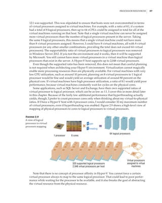 Processor Resources |  57
12:1 was supported. This was stipulated to ensure that hosts were not overcommitted in terms
of virtual processors assigned to virtual machines. For example, with a ratio of 8:1, if a system
had a total of 8 logical processors, then up to 64 vCPUs could be assigned in total for all of the
virtual machines running on that host. Note that a single virtual machine can never be assigned
more virtual processors than the number of logical processors present in the server. Taking
the same 8 logical processors, this means that a single virtual machine could not have more
than 8 virtual processors assigned. However, I could have 8 virtual machines, all with 8 virtual
processors (or any other smaller combinations, providing the total does not exceed 64 virtual
processors). The supportability ratio of virtual processors to logical processors was removed
in Windows Server 2012. If you test the environment and it works, then it will be supported
by Microsoft. You still cannot have more virtual processors in a virtual machine than logical
processors that exist in the server. A Hyper-V host supports up to 2,048 virtual processors.
Even though the supported ratio has been removed, this does not mean that careful planning
is not required when architecting your Hyper-V environment. Virtualization cannot magically
enable more processing resources than are physically available. For virtual machines with very
low CPU utilization, such as around 10 percent, planning on 8 virtual processors to 1 logical
processor would be fine and would yield an average utilization of around 80 percent on the
physical core. If virtual machines have high processor utilization, a ratio of 8:1 would yield poor
performance, because virtual machines constantly wait for cycles on the physical cores.
Some applications, such as SQL Server and Exchange, have their own supported ratios of
virtual processor to logical processor, which can be as low as 1:1. I cover this in more detail later
in this chapter. Because of the fairly low additional performance that hyperthreading actually
yields, though, I prefer to count processor cores only when thinking about my virtual-to-physical
ratios. If I have a Hyper-V host with 4 processor cores, I would consider 32 my maximum number
of virtual processors, even if hyperthreading was enabled. Figure 2.9 shows a high-level view of
mapping of physical processors to cores to logical processors to virtual processors.
Figure 2.9
A view of logical
processor to virtual
processor mapping
1 processor 8 cores
64 logical processors
320 supported logical processors
2,048 virtual processors per host
Virtual processors
assigned to virtual
machines
T
yper
hreading
H
Note that there is no concept of processor affinity in Hyper-V. You cannot force a certain
virtual processor always to map to the same logical processor. That could lead to poor perfor-
mance while waiting for the processor to be available, and it also breaks the goal of abstracting
the virtual resource from the physical resource.
 