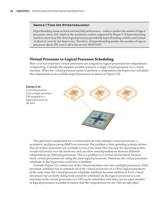 58  |Chapter 2  Virtual Machine Resource Fundamentals
Should I Turn Off Hyperthreading?
Hyperthreading causes no harm and may help performance—unless it pushes the number of logical
processors above 320, which is the maximum number supported by Hyper-V. If hyperthreading
results in more than 320, those logical processors provided by hyperthreading could be used instead
of physical cores by the hypervisor. Therefore, if hyperthreading pushes the number of logical
processors above 320, turn it off in the servers’ BIOS/UEFI.
Virtual Processor to Logical Processor Scheduling
How a virtual machine’s virtual processors are assigned to logical processors for computations
is interesting. Consider the simplest possible scenario: a single virtual processor on a virtual
machine. When the virtual processor needs to perform a computation, the hypervisor schedules
the computation to an available logical processor, as shown in Figure 2.10.
Figure 2.10
A virtual processor
from a single-processor
VM assigned to a
logical processor on
the host
This gets more complicated for a virtual machine with multiple virtual processors, a
symmetric multiprocessing (SMP) environment. The problem is that operating systems believe
that all of their processors are available to run at the same time, because the operating system
would exclusively own the hardware and can allow interdependencies between different
computations on different processors. This is a problem in a virtual environment, because
many virtual processors are using the same logical processors. Therefore, the virtual processor
scheduler in the hypervisor could have a problem.
Consider Figure 2.11, where two of the virtual machines now have multiple processors. If the
processor scheduler has to schedule all of the virtual processors in a VM to logical processors
at the same time, the virtual processor scheduler suddenly becomes inefficient. Even virtual
processors not currently doing work would be scheduled on the logical processor as a set,
and none of the virtual processors in a VM can be scheduled until there are an equal number
of logical processors available to ensure that the computations for the VM can take place
 