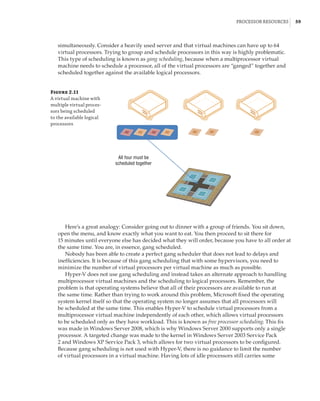 Processor Resources |  59
simultaneously. Consider a heavily used server and that virtual machines can have up to 64
virtual processors. Trying to group and schedule processors in this way is highly problematic.
This type of scheduling is known as gang scheduling, because when a multiprocessor virtual
machine needs to schedule a processor, all of the virtual processors are “ganged” together and
scheduled together against the available logical processors.
Figure 2.11
A virtual machine with
multiple virtual proces-
sors being scheduled
to the available logical
processors
All four must be
scheduled together
Here’s a great analogy: Consider going out to dinner with a group of friends. You sit down,
open the menu, and know exactly what you want to eat. You then proceed to sit there for
15 minutes until everyone else has decided what they will order, because you have to all order at
the same time. You are, in essence, gang scheduled.
Nobody has been able to create a perfect gang scheduler that does not lead to delays and
inefficiencies. It is because of this gang scheduling that with some hypervisors, you need to
minimize the number of virtual processors per virtual machine as much as possible.
Hyper-V does not use gang scheduling and instead takes an alternate approach to handling
multiprocessor virtual machines and the scheduling to logical processors. Remember, the
problem is that operating systems believe that all of their processors are available to run at
the same time. Rather than trying to work around this problem, Microsoft fixed the operating
system kernel itself so that the operating system no longer assumes that all processors will
be scheduled at the same time. This enables Hyper-V to schedule virtual processors from a
multiprocessor virtual machine independently of each other, which allows virtual processors
to be scheduled only as they have workload. This is known as free processor scheduling. This fix
was made in Windows Server 2008, which is why Windows Server 2000 supports only a single
processor. A targeted change was made to the kernel in Windows Server 2003 Service Pack
2 and Windows XP Service Pack 3, which allows for two virtual processors to be configured.
Because gang scheduling is not used with Hyper-V, there is no guidance to limit the number
of virtual processors in a virtual machine. Having lots of idle processors still carries some
 