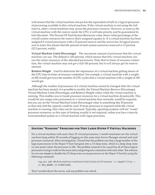 Processor Resources |  61
will ensure that the virtual machine always has the equivalent of half of a logical processor
of processing available to this virtual machine. If the virtual machine is not using the full
reserve, other virtual machines may access the processor resource. However, as soon as the
virtual machine with the reserve needs the CPU, it will take priority and be guaranteed its
full allocation. The Percent Of Total System Resources value shows what percentage of the
overall system resources the reserve that’s assigned equates to. If a virtual machine has been
assigned 8 virtual processors with a 25 percent reserve and the server has 16 logical proces-
sors in total, this means that the percent of total system resources reserved is 12 percent
(12.5 percent, really).
Virtual Machine Limit (Percentage)    The maximum amount of processor that the virtual
machine can use. The default is 100 percent, which means that this virtual machine can
use the entire resources of the allocated processors. Note that in times of resource conten-
tion, the virtual machine may not get a full 100 percent, but it will always get its reserve
amount.
Relative Weight    Used to determine the importance of a virtual machine getting shares of
the CPU time in times of resource contention. For example, a virtual machine with a weight
of 200 would get twice the number of CPU cycles that a virtual machine with a weight of 100
would get.
Although the number of processors of a virtual machine cannot be changed after the virtual
machine has been started, it is possible to modify the Virtual Machine Reserve (Percentage),
Virtual Machine Limit (Percentage), and Relative Weight values while the virtual machine is
running. This enables you to tweak processor resources for a virtual machine dynamically. This
would let you assign extra processors to a virtual machine than normally would be required,
but you can set the Virtual Machine Limit (Percentage) value to something like 50 percent
so that only half the capacity could be used. If more processor is required while the virtual
machine is running, that value can be increased. Typically, operating systems will not “waste”
processor resources, so this type of limiting usually is not required, unless you have a heavily
overcommitted system or a virtual machine with rogue processes.
Solving “Hanging” Problems for Very Large Hyper-V Virtual Machines
For a virtual machine with more than 32 virtual processors, I would sometimes see the virtual
machine hang within 30 seconds of logging on (the same time Server Manager started and used
processor resources). After investigation, I found that the problem was that a large number of the
logical processors in the Hyper-V host had gone into a C3 sleep state, which is a deep sleep state
to save power when the processor is idle. The problem seemed to be caused by all of these logical
processors trying to wake at the same time and getting into contention with each other. The solution
for me was simply to disable the C3 sleep state on my processors on the Hyper-V host by using the
following command:
reg.exe add HKLMSystemCurrentControlSetControlProcessor /v Capabilities ↵
/t REG_DWORD /d 0x0007e066
Then I would reboot the server, and my problem was solved.
 