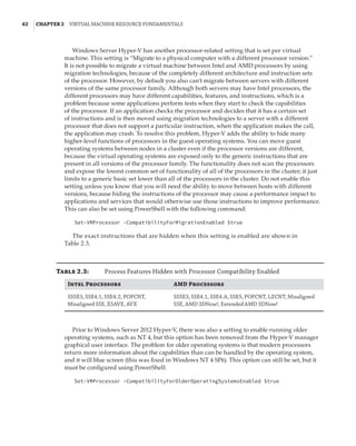 62  |Chapter 2  Virtual Machine Resource Fundamentals
Windows Server Hyper-V has another processor-related setting that is set per virtual
machine. This setting is “Migrate to a physical computer with a different processor version.”
It is not possible to migrate a virtual machine between Intel and AMD processors by using
migration technologies, because of the completely different architecture and instruction sets
of the processor. However, by default you also can’t migrate between servers with different
versions of the same processor family. Although both servers may have Intel processors, the
different processors may have different capabilities, features, and instructions, which is a
problem because some applications perform tests when they start to check the capabilities
of the processor. If an application checks the processor and decides that it has a certain set
of instructions and is then moved using migration technologies to a server with a different
processor that does not support a particular instruction, when the application makes the call,
the application may crash. To resolve this problem, Hyper-V adds the ability to hide many
higher-level functions of processors in the guest operating systems. You can move guest
operating systems between nodes in a cluster even if the processor versions are different,
because the virtual operating systems are exposed only to the generic instructions that are
present in all versions of the processor family. The functionality does not scan the processors
and expose the lowest common set of functionality of all of the processors in the cluster; it just
limits to a generic basic set lower than all of the processors in the cluster. Do not enable this
setting unless you know that you will need the ability to move between hosts with different
versions, because hiding the instructions of the processor may cause a performance impact to
applications and services that would otherwise use those instructions to improve performance.
This can also be set using PowerShell with the following command:
Set-VMProcessor -CompatibilityForMigrationEnabled $true
The exact instructions that are hidden when this setting is enabled are shown in
Table 2.3.
Table 2.3:	 Process Features Hidden with Processor Compatibility Enabled
Intel Processors AMD Processors
SSSE3, SSE4.1, SSE4.2, POPCNT,
Misaligned SSE, XSAVE, AVX
SSSE3, SSE4.1, SSE4.A, SSE5, POPCNT, LZCNT, Misaligned
SSE, AMD 3DNow!, Extended AMD 3DNow!
Prior to Windows Server 2012 Hyper-V, there was also a setting to enable running older
operating systems, such as NT 4, but this option has been removed from the Hyper-V manager
graphical user interface. The problem for older operating systems is that modern processors
return more information about the capabilities than can be handled by the operating system,
and it will blue screen (this was fixed in Windows NT 4 SP6). This option can still be set, but it
must be configured using PowerShell:
Set-VMProcessor -CompatibilityForOlderOperatingSystemsEnabled $true
 