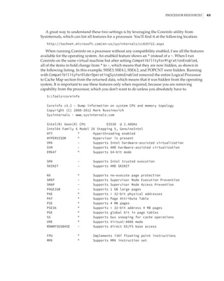 Processor Resources |  63
A great way to understand these two settings is by leveraging the Coreinfo utility from
Sysinternals, which can list all features for a processor. You’ll find it at the following location:
http://technet.microsoft.com/en-us/sysinternals/cc835722.aspx
When running Coreinfo on a processor without any compatibility enabled, I see all the features
available for the operating system. An enabled feature shows an * instead of a -. When I run
Coreinfo on the same virtual machine but after setting CompatibilityForMigrationEnabled,
all of the items in bold change from * to -, which means that they are now hidden, as shown in
the following listing. In this example, SSSE3, SSE4.1, SSE4.2, and POPCNT were hidden. Running
with CompatibilityForOlderOperatingSystemsEnabled removed the entire Logical Processor
to Cache Map section from the returned data, which means that it was hidden from the operating
system. It is important to use these features only when required, because you are removing
capability from the processor, which you don’t want to do unless you absolutely have to.
S:Toolscoreinfo
 
Coreinfo v3.2 - Dump information on system CPU and memory topology
Copyright (C) 2008-2012 Mark Russinovich
Sysinternals - www.sysinternals.com
 
Intel(R) Xeon(R) CPU E5530 @ 2.40GHz
Intel64 Family 6 Model 26 Stepping 5, GenuineIntel
HTT * Hyperthreading enabled
HYPERVISOR * Hypervisor is present
VMX - Supports Intel hardware-assisted virtualization
SVM - Supports AMD hardware-assisted virtualization
EM64T * Supports 64-bit mode
 
SMX - Supports Intel trusted execution
SKINIT - Supports AMD SKINIT
 
NX * Supports no-execute page protection
SMEP - Supports Supervisor Mode Execution Prevention
SMAP - Supports Supervisor Mode Access Prevention
PAGE1GB - Supports 1 GB large pages
PAE * Supports  32-bit physical addresses
PAT * Supports Page Attribute Table
PSE * Supports 4 MB pages
PSE36 * Supports  32-bit address 4 MB pages
PGE * Supports global bit in page tables
SS * Supports bus snooping for cache operations
VME * Supports Virtual-8086 mode
RDWRFSGSBASE - Supports direct GS/FS base access
 
FPU * Implements i387 floating point instructions
MMX * Supports MMX instruction set
 