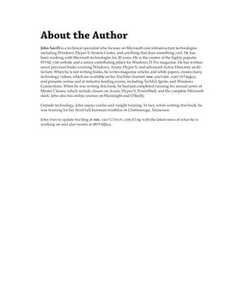 About the Author 
John Savill is a technical specialist who focuses on Microsoft core infrastructure technologies
including Windows, Hyper-V, System Center, and anything that does something cool. He has
been working with Microsoft technologies for 20 years. He is the creator of the highly popular
NTFAQ.com website and a senior contributing editor for Windows IT Pro magazine. He has written
seven previous books covering Windows, Azure, Hyper-V, and advanced Active Directory archi-
tecture. When he is not writing books, he writes magazine articles and white papers; creates many
technology videos, which are available on his YouTube channel, www.youtube.com/ntfaqguy;
and presents online and at industry-leading events, including TechEd, Ignite, and Windows
Connections. When he was writing this book, he had just completed running his annual series of
Master Classes, which include classes on Azure, Hyper-V, PowerShell, and the complete Microsoft
stack. John also has online courses on Pluralsight and O’Reilly.
Outside technology, John enjoys cardio and weight training. In fact, while writing this book, he
was training for his third full Ironman triathlon in Chattanooga, Tennessee.
John tries to update his blog at www.savilltech.com/blog with the latest news of what he is
working on and also tweets at @NTFAQGuy.
 