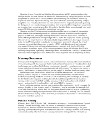 Memory Resources |  69
Note that System Center Virtual Machine Manager allows NUMA spanning to be config-
ured per virtual machine. Behind the scenes, this means manually configuring virtual machine
assignments to specific NUMA nodes, but this is not something you would ever want to try
to perform manually. If you value having your workload always perform predictably, and you
accept that your virtual machine may not start when memory is fragmented, turn off spanning
for that guest. If you value having your workload start up predictably, with perhaps nonoptimal
performance, leave spanning turned on. It’s probably the right choice for most people once again
to leave NUMA spanning enabled for most virtual machines.
Note that whether NUMA spanning is enabled or disabled, the hypervisor will always make
a best effort to be as efficient as possible and schedule the virtual processor on the appropriate
physical NUMA node, backing the memory of the virtual machine. Hyper-V will also make an
effort not to fragment memory among multiple NUMA nodes if at all possible. NUMA spanning
allows a way out only if there is no other option but to fragment. However, if no logical processor
in the physical NUMA node is available, the hypervisor may temporarily schedule the virtual
processor to a remote logical processor in another NUMA node. Running a virtual processor
on a remote NUMA node is still more efficient than not running it at all if no local NUMA
node resource is available. Again, NUMA spanning does not change this behavior. The NUMA
spanning configuration is primarily controlling whether the memory for a virtual NUMA node can
be sourced from multiple physical NUMA nodes if necessary (which is NUMA spanning enabled).
Memory Resources
When you’re looking at resources used in virtual environments, memory is the other major type
of resource, along with the processor, that typically dictates the number of virtual machines that
can be supported on a host. While logical processors are shared by virtual processors via rapid
context switching, the same technique does not work with memory. The context—the content of
memory itself—cannot be swapped in and out fast enough to simulate simultaneous execution.
For Windows 2008 and Windows Server 2008 R2 before Service Pack 1, the amount of
memory that was assigned to a virtual machine could not be modified while the virtual
machine was running. If a Hyper-V server had 16GB of memory, and assuming 1GB was kept
for the Windows Server parent partition, then 15GB could be assigned to virtual machines
running on the server. That 15GB could be consumed by 1 virtual machine with 15GB of
memory assigned, or 30 virtual machines each using 512MB of memory.
In this model, each virtual machine must be assigned the most memory it will ever need. At
any specific point in time, however, much of this memory may be unneeded. For example, half
of the VMs on a host may require their full assignment, but the other half may be experiencing
an idle period and not require anywhere near their full allotment of memory. This can lead to a
lot of wasted memory during normal utilization, which reduces the number of virtual machines
that can be hosted on each server.
Dynamic Memory
Windows Server 2008 R2 Service Pack 1 introduced a new memory optimization feature, Dynamic
Memory. This new technology allows the amount of memory allocated to a virtual machine
to increase and decrease based on the amount of memory the processes running in the guest
operating system need at any given moment in time. Dynamic Memory is different from memory
overcommit used by other hypervisors. Memory overcommit strategies tell the VM that it has
 