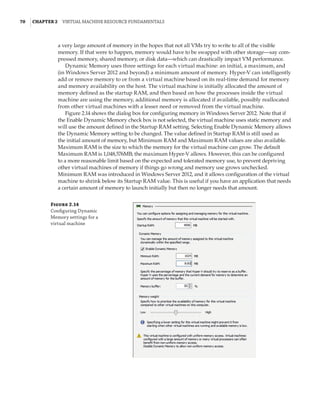 70  |Chapter 2  Virtual Machine Resource Fundamentals
a very large amount of memory in the hopes that not all VMs try to write to all of the visible
memory. If that were to happen, memory would have to be swapped with other storage—say com-
pressed memory, shared memory, or disk data—which can drastically impact VM performance.
Dynamic Memory uses three settings for each virtual machine: an initial, a maximum, and
(in Windows Server 2012 and beyond) a minimum amount of memory. Hyper-V can intelligently
add or remove memory to or from a virtual machine based on its real-time demand for memory
and memory availability on the host. The virtual machine is initially allocated the amount of
memory defined as the startup RAM, and then based on how the processes inside the virtual
machine are using the memory, additional memory is allocated if available, possibly reallocated
from other virtual machines with a lesser need or removed from the virtual machine.
Figure 2.14 shows the dialog box for configuring memory in Windows Server 2012. Note that if
the Enable Dynamic Memory check box is not selected, the virtual machine uses static memory and
will use the amount defined in the Startup RAM setting. Selecting Enable Dynamic Memory allows
the Dynamic Memory setting to be changed. The value defined in Startup RAM is still used as
the initial amount of memory, but Minimum RAM and Maximum RAM values are also available.
Maximum RAM is the size to which the memory for the virtual machine can grow. The default
Maximum RAM is 1,048,576MB; the maximum Hyper-V allows. However, this can be configured
to a more reasonable limit based on the expected and tolerated memory use, to prevent depriving
other virtual machines of memory if things go wrong and memory use grows unchecked.
Minimum RAM was introduced in Windows Server 2012, and it allows configuration of the virtual
machine to shrink below its Startup RAM value. This is useful if you have an application that needs
a certain amount of memory to launch initially but then no longer needs that amount.
Figure 2.14
Configuring Dynamic
Memory settings for a
virtual machine
 