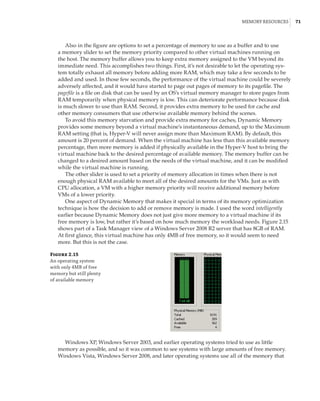 Memory Resources |  71
Also in the figure are options to set a percentage of memory to use as a buffer and to use
a memory slider to set the memory priority compared to other virtual machines running on
the host. The memory buffer allows you to keep extra memory assigned to the VM beyond its
immediate need. This accomplishes two things. First, it’s not desirable to let the operating sys-
tem totally exhaust all memory before adding more RAM, which may take a few seconds to be
added and used. In those few seconds, the performance of the virtual machine could be severely
adversely affected, and it would have started to page out pages of memory to its pagefile. The
pagefile is a file on disk that can be used by an OS’s virtual memory manager to store pages from
RAM temporarily when physical memory is low. This can deteriorate performance because disk
is much slower to use than RAM. Second, it provides extra memory to be used for cache and
other memory consumers that use otherwise available memory behind the scenes.
To avoid this memory starvation and provide extra memory for caches, Dynamic Memory
provides some memory beyond a virtual machine’s instantaneous demand, up to the Maximum
RAM setting (that is, Hyper-V will never assign more than Maximum RAM). By default, this
amount is 20 percent of demand. When the virtual machine has less than this available memory
percentage, then more memory is added if physically available in the Hyper-V host to bring the
virtual machine back to the desired percentage of available memory. The memory buffer can be
changed to a desired amount based on the needs of the virtual machine, and it can be modified
while the virtual machine is running.
The other slider is used to set a priority of memory allocation in times when there is not
enough physical RAM available to meet all of the desired amounts for the VMs. Just as with
CPU allocation, a VM with a higher memory priority will receive additional memory before
VMs of a lower priority.
One aspect of Dynamic Memory that makes it special in terms of its memory optimization
technique is how the decision to add or remove memory is made. I used the word intelligently
earlier because Dynamic Memory does not just give more memory to a virtual machine if its
free memory is low, but rather it’s based on how much memory the workload needs. Figure 2.15
shows part of a Task Manager view of a Windows Server 2008 R2 server that has 8GB of RAM.
At first glance, this virtual machine has only 4MB of free memory, so it would seem to need
more. But this is not the case.
Figure 2.15
An operating system
with only 4MB of free
memory but still plenty
of available memory
Windows XP, Windows Server 2003, and earlier operating systems tried to use as little
memory as possible, and so it was common to see systems with large amounts of free memory.
Windows Vista, Windows Server 2008, and later operating systems use all of the memory that
 