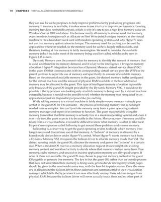 72  |Chapter 2  Virtual Machine Resource Fundamentals
they can use for cache purposes, to help improve performance by preloading programs into
memory. If memory is available, it makes sense to use it to try to improve performance. Leaving
memory free does not benefit anyone, which is why it’s rare to see a high Free Memory value on
Windows Server 2008 and above. It is because nearly all memory is always used that memory
overcommit technologies such as Allocate on First Write (which assigns memory as the virtual
machine writes data) don’t work well with modern operating systems and why Hyper-V does
not use that memory optimization technique. The memory used for caching can be used by
applications whenever needed, so the memory used for cache is largely still available, and
therefore looking at free memory is fairly meaningless. We need to consider the available
memory (which includes most of the memory being used for cache), which can be seen in
Figure 2.15 as well.
Dynamic Memory uses the commit value for memory to identify the amount of memory that
is used, and therefore its memory demand, and it is key to the intelligence it brings to memory
allocation. Hyper-V Integration Services has a Dynamic Memory virtual service client (VSC)
in the guest OS that communicates with its corresponding virtual service provider (VSP) in the
parent partition to report its use of memory and specifically its amount of available memory.
Based on the amount of available memory in the guest, the desired memory buffer configured
for the virtual machine and the amount of physical RAM available in the host additional
memory may be allocated to the guest. This type of intelligent memory allocation is possible
only because of the guest OS insight provided by the Dynamic Memory VSC. It would not be
possible if the hypervisor was looking only at which memory is being used by a virtual machine
externally, because it would not be possible to tell whether the memory was being used by an
application or just for disposable purposes like pre-caching.
While adding memory to a virtual machine is fairly simple—more memory is simply pre-
sented to the guest OS for it to consume—the process of removing memory that is no longer
needed is more complex. You can’t just take memory away from a guest operating system’s
memory manager and expect it to continue to function. The guest was probably using the
memory (remember that little memory is actually free in a modern operating system) and, even it
was truly free, the guest expects it to be usable in the future. Moreover, even if memory could be
taken from a virtual machine, it would be difficult to know what memory is safest to take back!
Hyper-V uses a process called ballooning to get around these problems and remove memory.
Ballooning is a clever way to get the guest operating system to decide which memory it no
longer needs and discontinue use of that memory. A “balloon” of memory is allocated by a
kernel mode device driver under Hyper-V’s control. When Hyper-V wants memory back from
a Dynamic Memory VM, it requests the balloon driver to allocate memory inside that VM. The
driver, running inside the guest OS, allocates the memory and grows the “balloon” to a certain
size. When a modern OS receives a memory allocation request, it uses insight into existing
memory content and workload activity to decide where that memory can best come from. Free
memory, cache memory, and unused or inactive application memory are all typical targets. If
none of those are available, the guest OS may choose to page out memory content to the guest
OS pagefile to generate free memory. The key is that the guest OS, rather than an outside process
that does not understand how memory is being used, gets to decide intelligently which pages
should be given in the most unobtrusive way, with the least hit to performance. Once the mem-
ory is allocated to the balloon driver, these addresses are communicated to the virtualization
manager, which tells the hypervisor it can now effectively unmap those address ranges from
physical RAM because the balloon driver will never actually touch them and no other part of
 