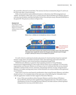 Memory Resources |  73
the guest OS is allowed to touch them. The memory has been reclaimed by Hyper-V, and it can
be used with other virtual machines.
If the virtual machine needs additional memory in the future, the VM management can
“deflate” the balloon, either fully or by a certain amount. Physical RAM is provided by Hyper-V
at its previous locations, and then the balloon driver frees the previously allocated RAM back to
the guest OS. This process is shown in Figure 2.16.
Figure 2.16
The inflation of the
balloon driver to allow
Hyper-V to reclaim
memory from a virtual
machine
Balloon driver is deflated and not allocated any memory in the guest.
These addresses do
not map to physical
memory now.
Hyper-V under memory pressure sets a desired size for the balloon driver in the virtual machine.
The balloon driver requests the memory from the guest and as allocated reports the pages
to Hyper-V, allowing the memory to be unmapped from physical.
It is still critical to understand and plan placement of virtual machines based on expected
memory usage and to set realistic maximum values. Poor planning will result in the host
running out of memory and virtual machines not getting enough RAM.
While Dynamic Memory is great for client operating systems in Virtual Desktop
Infrastructure implementations, it also works well for many server workloads. I’ve seen many
organizations use Dynamic Memory on all types of server workloads like file servers, domain
controllers, System Center servers, and more, and get huge memory savings. Using Dynamic
Memory can enable running many more virtual machines on a server, thanks to the optimized
use of memory.
Some types of services need special consideration when using Dynamic Memory, and others
should not use it. I’ve included some of the main ones in the following list. Ultimately check
with the application vendors for their support of Dynamic Memory:
◆
◆ Linux VMs were not able to utilize Dynamic Memory until the release of Windows
Server 2012 R2, which provides updated Linux Integration Services. This allows recent
distributions of Linux to leverage Dynamic Memory, but older releases without updated
Integration Services may not be able to do so.
 