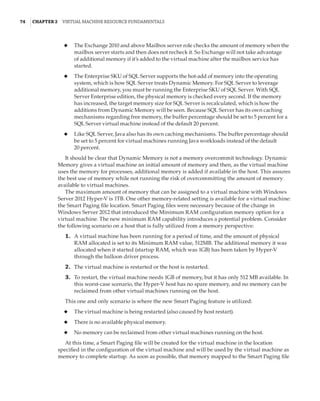 74  |Chapter 2  Virtual Machine Resource Fundamentals
◆
◆ The Exchange 2010 and above Mailbox server role checks the amount of memory when the
mailbox server starts and then does not recheck it. So Exchange will not take advantage
of additional memory if it’s added to the virtual machine after the mailbox service has
started.
◆
◆ The Enterprise SKU of SQL Server supports the hot-add of memory into the operating
system, which is how SQL Server treats Dynamic Memory. For SQL Server to leverage
additional memory, you must be running the Enterprise SKU of SQL Server. With SQL
Server Enterprise edition, the physical memory is checked every second. If the memory
has increased, the target memory size for SQL Server is recalculated, which is how the
additions from Dynamic Memory will be seen. Because SQL Server has its own caching
mechanisms regarding free memory, the buffer percentage should be set to 5 percent for a
SQL Server virtual machine instead of the default 20 percent.
◆
◆ Like SQL Server, Java also has its own caching mechanisms. The buffer percentage should
be set to 5 percent for virtual machines running Java workloads instead of the default
20 percent.
It should be clear that Dynamic Memory is not a memory overcommit technology. Dynamic
Memory gives a virtual machine an initial amount of memory and then, as the virtual machine
uses the memory for processes, additional memory is added if available in the host. This assures
the best use of memory while not running the risk of overcommitting the amount of memory
available to virtual machines.
The maximum amount of memory that can be assigned to a virtual machine with Windows
Server 2012 Hyper-V is 1TB. One other memory-related setting is available for a virtual machine:
the Smart Paging file location. Smart Paging files were necessary because of the change in
Windows Server 2012 that introduced the Minimum RAM configuration memory option for a
virtual machine. The new minimum RAM capability introduces a potential problem. Consider
the following scenario on a host that is fully utilized from a memory perspective:
	1.	 A virtual machine has been running for a period of time, and the amount of physical
RAM allocated is set to its Minimum RAM value, 512MB. The additional memory it was
allocated when it started (startup RAM, which was 1GB) has been taken by Hyper-V
through the balloon driver process.
	2.	 The virtual machine is restarted or the host is restarted.
	3.	 To restart, the virtual machine needs 1GB of memory, but it has only 512 MB available. In
this worst-case scenario, the Hyper-V host has no spare memory, and no memory can be
reclaimed from other virtual machines running on the host.
This one and only scenario is where the new Smart Paging feature is utilized:
◆
◆ The virtual machine is being restarted (also caused by host restart).
◆
◆ There is no available physical memory.
◆
◆ No memory can be reclaimed from other virtual machines running on the host.
At this time, a Smart Paging file will be created for the virtual machine in the location
specified in the configuration of the virtual machine and will be used by the virtual machine as
memory to complete startup. As soon as possible, that memory mapped to the Smart Paging file
 