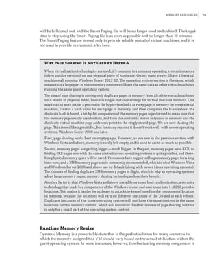 Memory Resources |  75
will be ballooned out, and the Smart Paging file will be no longer used and deleted. The target
time to stop using the Smart Paging file is as soon as possible and no longer than 10 minutes.
The Smart Paging feature is used only to provide reliable restart of virtual machines, and it is
not used to provide overcommit after boot.
Why Page Sharing Is Not Used by Hyper-V
When virtualization technologies are used, it’s common to run many operating system instances
(often similar versions) on one physical piece of hardware. On my main server, I have 18 virtual
machines all running Windows Server 2012 R2. The operating system version is the same, which
means that a large part of their memory content will have the same data as other virtual machines
running the same guest operating system.
The idea of page sharing is storing only duplicate pages of memory from all of the virtual machines
once stored in physical RAM, basically single-instance storage for virtual machine memory. One
way this can work is that a process in the hypervisor looks at every page of memory for every virtual
machine, creates a hash value for each page of memory, and then compares the hash values. If a
duplicate hash is found, a bit-by-bit comparison of the memory pages is performed to make sure that
the memory pages really are identical, and then the content is stored only once in memory and the
duplicate virtual machine page addresses point to the singly stored page. We are now sharing the
page. This seems like a great idea, but for many reasons it doesn’t work well with newer operating
systems, Windows Server 2008 and later.
First, page sharing works best on empty pages. However, as you saw in the previous section with
Windows Vista and above, memory is rarely left empty and is used to cache as much as possible.
Second, memory pages are getting bigger—much bigger. In the past, memory pages were 4KB, so
finding 4KB pages now with the same content across operating systems is quite possible, and there-
fore physical memory space will be saved. Processors have supported large memory pages for a long
time now, and a 2MB memory page size is commonly recommended, which is what Windows Vista
and Windows Server 2008 and above use by default (along with newer Linux operating systems).
The chances of finding duplicate 2MB memory pages is slight, which is why as operating systems
adopt large memory pages, memory sharing technologies lose their benefit.
Another factor is that Windows Vista and above use address space load randomization, a security
technology that loads key components of the Windows kernel and user space into 1 of 256 possible
locations. This makes it harder for malware to attack the kernel based on the components’ location
in memory, because the locations will vary on different instances of the OS and at each reboot.
Duplicate instances of the same operating system will not have the same content in the same
locations for this memory content, which will minimize the effectiveness of page sharing, but this
is only for a small part of the operating system content.
Runtime Memory Resize
Dynamic Memory is a powerful feature that is the perfect solution for many scenarios in
which the memory assigned to a VM should vary based on the actual utilization within the
guest operating system. In some instances, however, this fluctuating memory assignment is
 