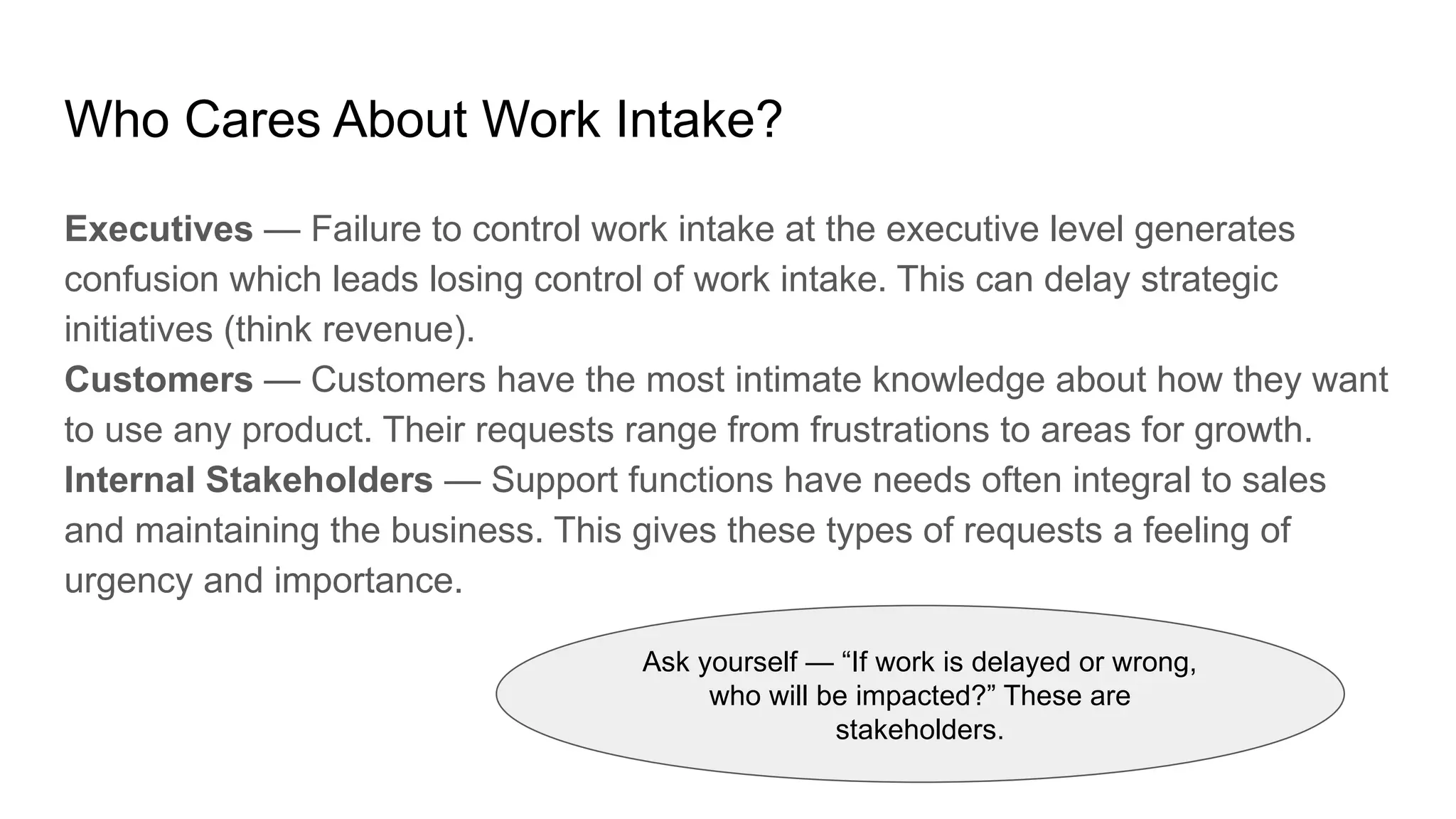 Who Cares About Work Intake?
Executives — Failure to control work intake at the executive level generates
confusion which leads losing control of work intake. This can delay strategic
initiatives (think revenue).
Customers — Customers have the most intimate knowledge about how they want
to use any product. Their requests range from frustrations to areas for growth.
Internal Stakeholders — Support functions have needs often integral to sales
and maintaining the business. This gives these types of requests a feeling of
urgency and importance.
Ask yourself — “If work is delayed or wrong,
who will be impacted?” These are
stakeholders.
 