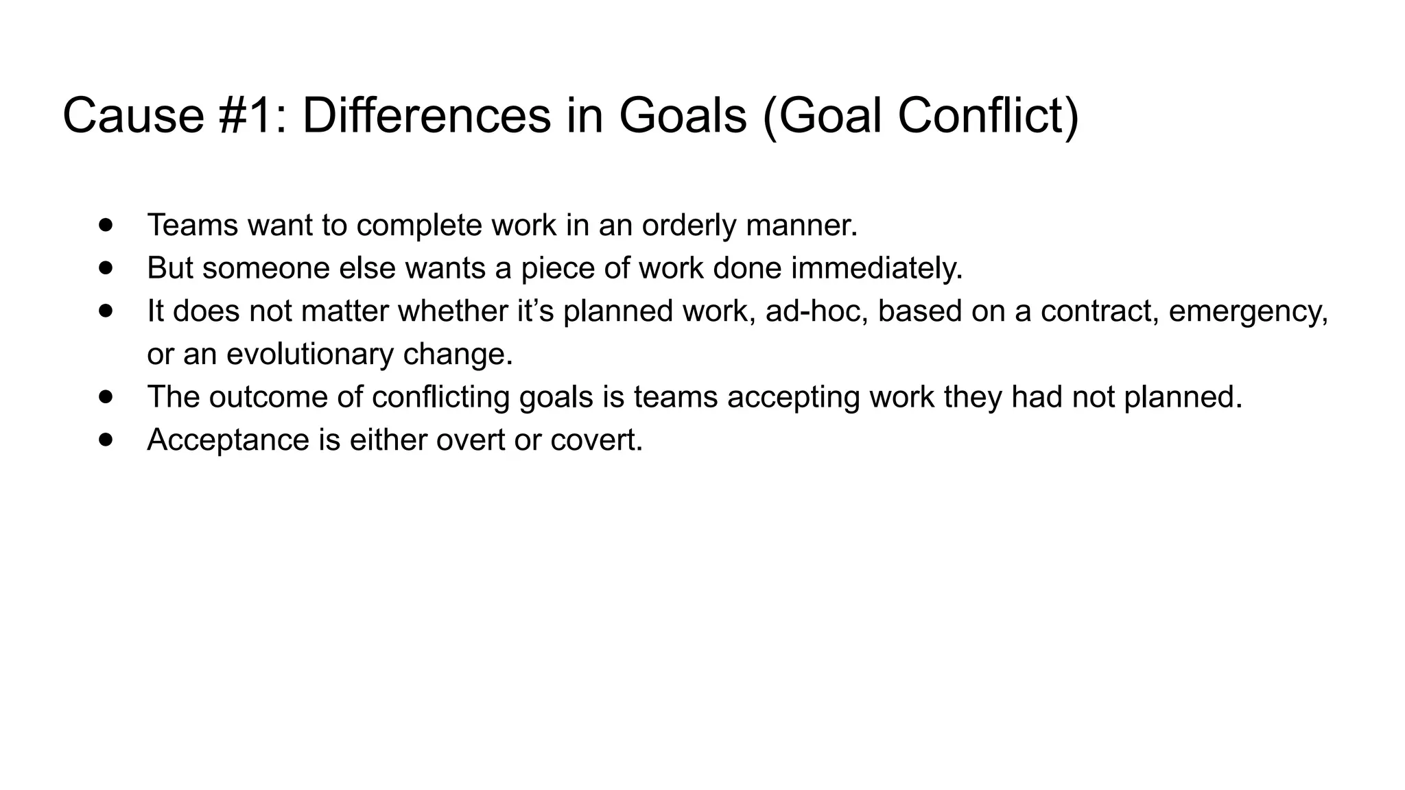Cause #1: Differences in Goals (Goal Conflict)
● Teams want to complete work in an orderly manner.
● But someone else wants a piece of work done immediately.
● It does not matter whether it’s planned work, ad-hoc, based on a contract, emergency,
or an evolutionary change.
● The outcome of conflicting goals is teams accepting work they had not planned.
● Acceptance is either overt or covert.
 