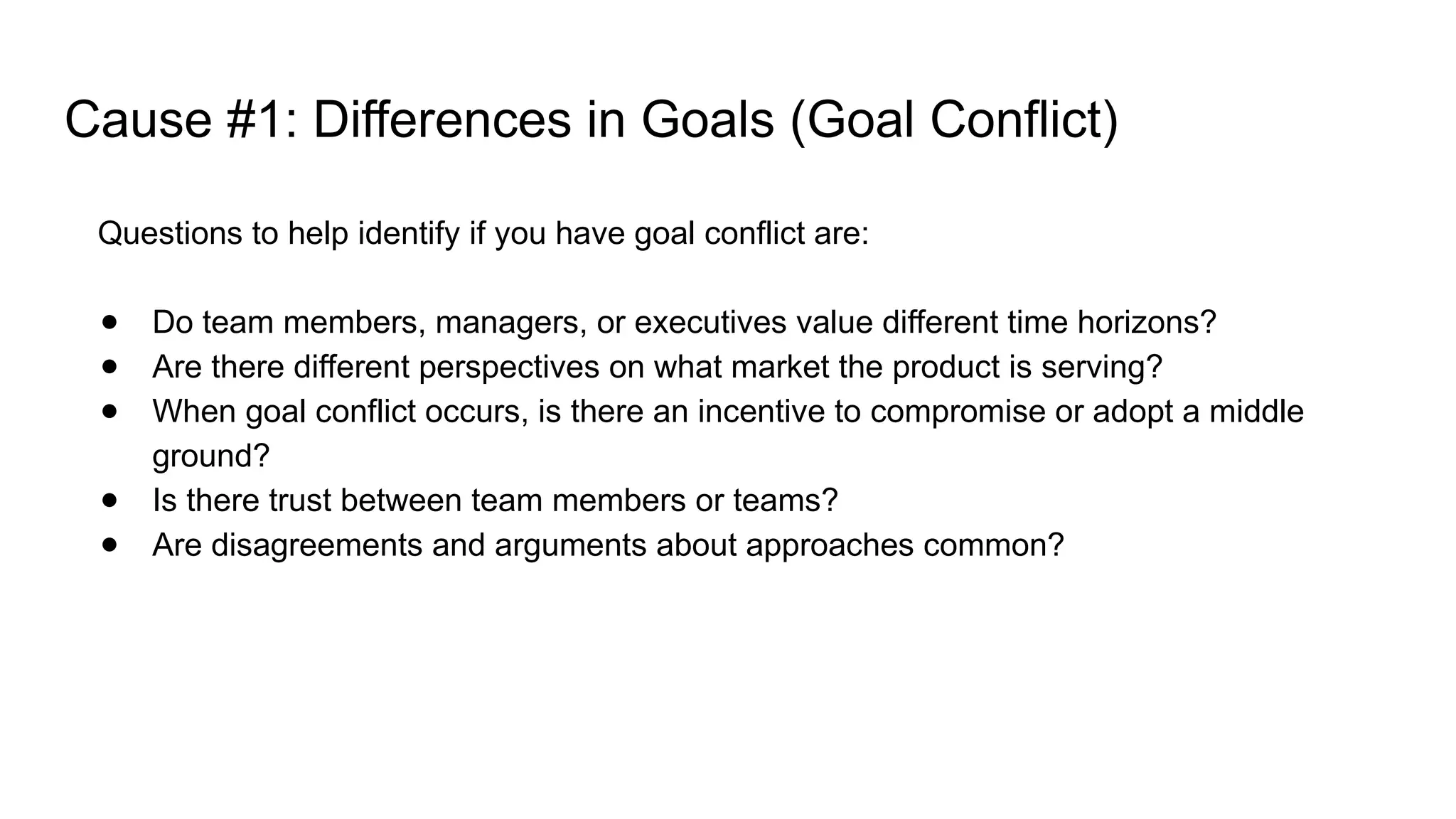 Cause #1: Differences in Goals (Goal Conflict)
Questions to help identify if you have goal conflict are:
● Do team members, managers, or executives value different time horizons?
● Are there different perspectives on what market the product is serving?
● When goal conflict occurs, is there an incentive to compromise or adopt a middle
ground?
● Is there trust between team members or teams?
● Are disagreements and arguments about approaches common?
 